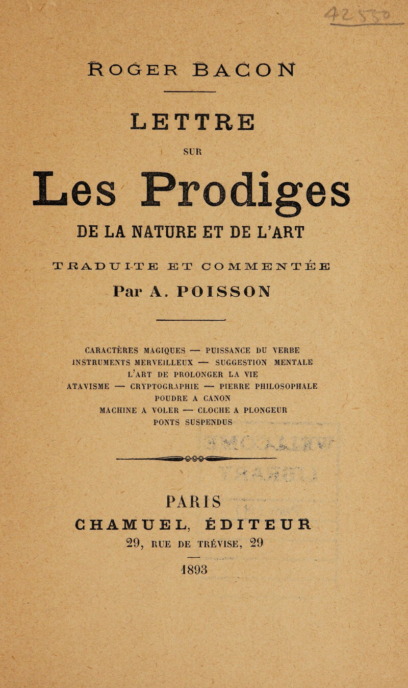 Roger BACON LETTRE SUR Les Prodiges DE LA NATURE ET DE L’ART TRADUITE JET COMMENTÉE Par A. POISSON CARACTÈRES MAGIQUES — PUISSANCE DU TERRE INSTRUMENTS MERVEILLEUX — SUGGESTION MENTALE L’ART DE PROLONGER LA VIE ATAVISME — CRYPTOGRAPHIE — PIERRE PHILOSOPHALE POUDRE A CANON MACHINE A VOLER -- CLOCHE A PLONGEUR PONTS SUSPENDUS PARIS CHAMUEL, ÉDITEUR 29, RUE DE TRÉVISE, 29 4893