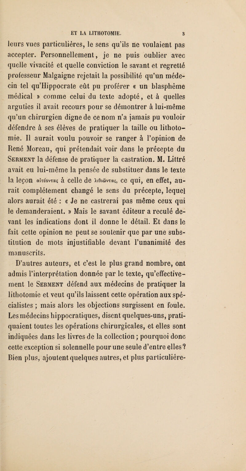 leurs vues particulières, le sens qu’ils ne voulaient pas accepter. Personnellement, je ne puis oublier avec quelle vivacité et quelle conviction le savant et regretté professeur Malgaigne rejetait la possibilité qu’un méde¬ cin tel qu’Hippocrate eût pu proférer « un blasphème médical » comme celui du texte adopté, et à quelles arguties il avait recours pour se démontrer à lui-même qu’un chirurgien digne de ce nom n’a jamais pu vouloir défendre à ses élèves de pratiquer la taille ou lithoto¬ mie. Il aurait voulu pouvoir se ranger à l’opinion de René Moreau, qui prétendait voir dans le précepte du Serment la défense de pratiquer la castration. M. Littré avait eu lui-même la pensée de substituer dans le texte la leçon aheWa? à celle de XtQiomaç, ce qui, en effet, au¬ rait complètement changé le sens du précepte, lequel alors aurait été : « Je ne castrerai pas même ceux qui le demanderaient. » Mais le savant éditeur a reculé de¬ vant les indications dont il donne le détail. Et dans le fait cette opinion ne peut se soutenir que par une subs¬ titution de mots injustifiable devant l’unanimité des manuscrits. D’autres auteurs, et c’est le plus grand nombre, ont admis l’interprétation donnée par le texte, qu’effective- ment le Serment défend aux médecins de pratiquer la lithotomie et veut qu’ils laissent cette opération aux spé¬ cialistes ; mais alors les objections surgissent en foule. Les médecins hippocratiques, disent quelques-uns, prati¬ quaient toutes les opérations chirurgicales, et elles sont indiquées dans les livres de la collection ; pourquoi donc cette exception si solennelle pour une seule d’entre elles ? Bien plus, ajoutent quelques autres, et plus parliculiére-