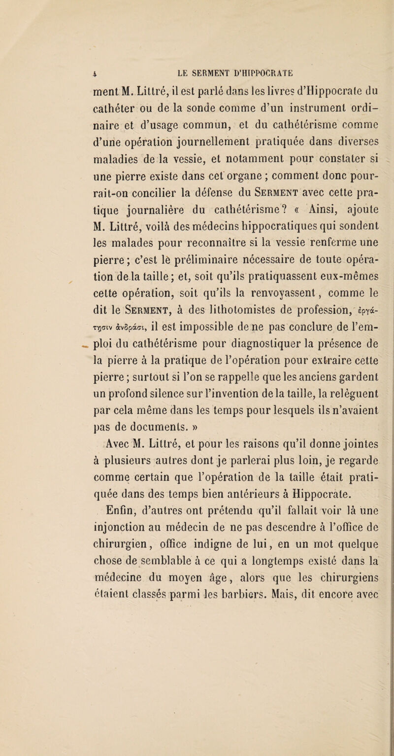 ment M. Littré, il est parlé dans les livres d’Hippocrate du cathéter ou de la sonde comme d’un instrument ordi¬ naire et d’usage commun, et du cathétérisme comme d’une opération journellement pratiquée dans diverses maladies de la vessie, et notamment pour constater si une pierre existe dans cet organe ; comment donc pour¬ rait-on concilier la défense du Serment avec cette pra¬ tique journalière du cathétérisme? « Ainsi, ajoute M. Littré, voilà des médecins hippocratiques qui sondent les malades pour reconnaître si la vessie renferme une pierre; c’est le préliminaire necessaire de toute opéra¬ tion delà taille; et, soit qu’ils pratiquassent eux-mêmes celte opération, soit qu’ils la renvoyassent, comme le dit le Serment, à des lithotomistes de profession, èpyà- Tiflaiv àvSpàffi, il est impossible de ne pas conclure de l’em¬ ploi du cathétérisme pour diagnostiquer la présence de la pierre à la pratique de l’opération pour extraire cette pierre ; surtout si l’on se rappelle que les anciens gardent un profond silence sur l’invention de la taille, la relèguent par cela même dans les temps pour lesquels ils n’avaient pas de documents. » Avec M. Littré, et pour les raisons qu’il donne jointes à plusieurs autres dont je parlerai plus loin, je regarde comme certain que l’opération de la taille était prati¬ quée dans des temps bien antérieurs à Hippocrate. Enfin, d’autres ont prétendu qu’il fallait voir là une injonction au médecin de ne pas descendre à l’office de chirurgien, office indigne de lui, en un mot quelque chose de semblable à ce qui a longtemps existé dans la médecine du moyen âge, alors que les chirurgiens étaient classés parmi les barbiers. Mais, dit encore avec