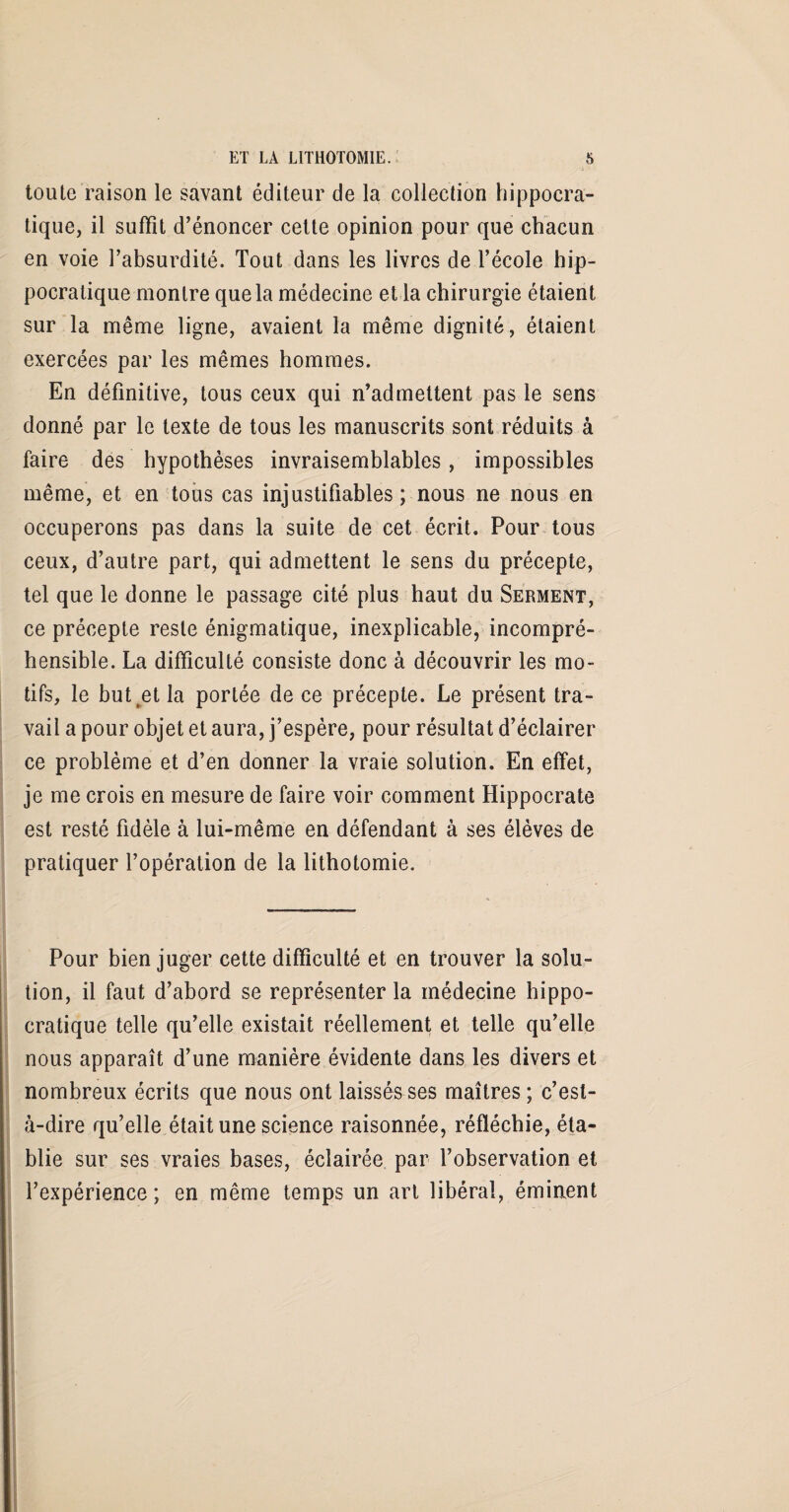 toute raison le savant éditeur de la collection hippocra¬ tique, il suffit d’énoncer cette opinion pour que chacun en voie l’absurdité. Tout dans les livres de l’école hip¬ pocratique montre que la médecine et la chirurgie étaient sur la même ligne, avaient la même dignité, étaient exercées par les mêmes hommes. En définitive, tous ceux qui n’admettent pas le sens donné par le texte de tous les manuscrits sont réduits à faire des hypothèses invraisemblables, impossibles même, et en tous cas injustifiables; nous ne nous en occuperons pas dans la suite de cet écrit. Pour tous ceux, d’autre part, qui admettent le sens du précepte, tel que le donne le passage cité plus haut du Serment, ce précepte reste énigmatique, inexplicable, incompré¬ hensible. La difficulté consiste donc à découvrir les mo¬ tifs, le but et la portée de ce précepte. Le présent tra¬ vail a pour objet et aura, j’espère, pour résultat d’éclairer ce problème et d’en donner la vraie solution. En effet, je me crois en mesure de faire voir comment Hippocrate est resté fidèle à lui-même en défendant à ses élèves de pratiquer l’opération de la lithotomie. Pour bien juger cette difficulté et en trouver la solu¬ tion, il faut d’abord se représenter la médecine hippo¬ cratique telle qu’elle existait réellement et telle qu’elle nous apparaît d’une manière évidente dans les divers et nombreux écrits que nous ont laissés ses maîtres ; c’est- à-dire qu’elle était une science raisonnée, réfléchie, éta¬ blie sur ses vraies bases, éclairée par l’observation et l’expérience; en même temps un art libéral, éminent