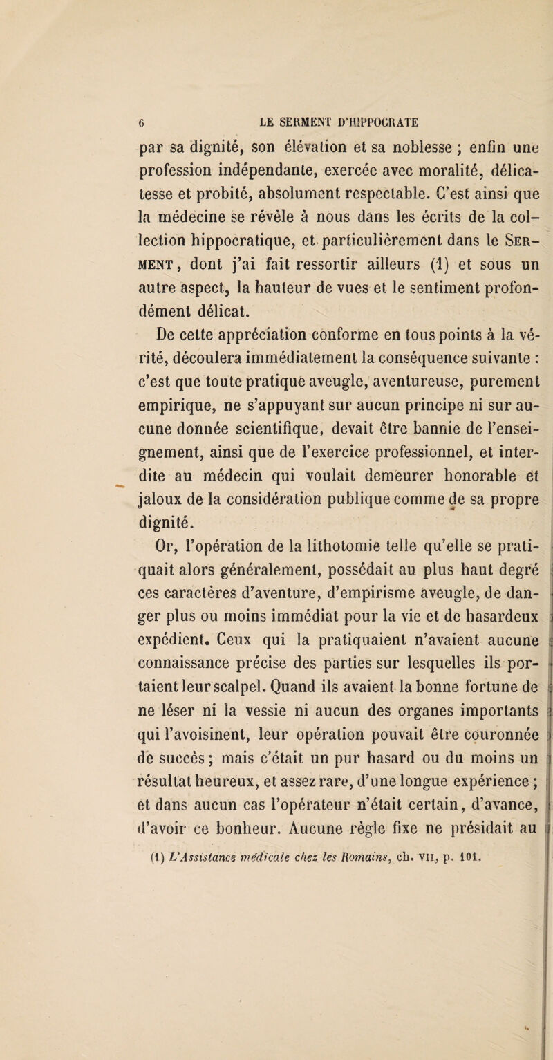 par sa dignité, son élévation et sa noblesse ; enfin une profession indépendante, exercée avec moralité, délica¬ tesse et probité, absolument respectable. C’est ainsi que la médecine se révèle à nous dans les écrits de la col¬ lection hippocratique, et particulièrement dans le Ser¬ ment, dont j’ai fait ressortir ailleurs (1) et sous un autre aspect, la hauteur de vues et le sentiment profon¬ dément délicat. De cette appréciation conforme en tous points à la vé¬ rité, découlera immédiatement la conséquence suivante : c’est que toute pratique aveugle, aventureuse, purement empirique, ne s’appuyant sur aucun principe ni sur au¬ cune donnée scientifique, devait être bannie de l’ensei¬ gnement, ainsi que de l’exercice professionnel, et inter¬ dite au médecin qui voulait demeurer honorable et jaloux de la considération publique comme de sa propre dignité. Or, l’opération de la lithotomie telle qu’elle se prati¬ quait alors généralement, possédait au plus haut degré ces caractères d’aventure, d’empirisme aveugle, de dan¬ ger plus ou moins immédiat pour la vie et de hasardeux expédient. Ceux qui la pratiquaient n’avaient aucune connaissance précise des parties sur lesquelles ils por¬ taient leur scalpel. Quand ils avaient la bonne fortune de ne léser ni la vessie ni aucun des organes importants qui l’avoisinent, leur opération pouvait être couronnée de succès ; mais c’était un pur hasard ou du moins un résultat heureux, et assez rare, d’une longue expérience ; et dans aucun cas l’opérateur n’était certain, d’avance, d’avoir ce bonheur. Aucune règle fixe ne présidait au i