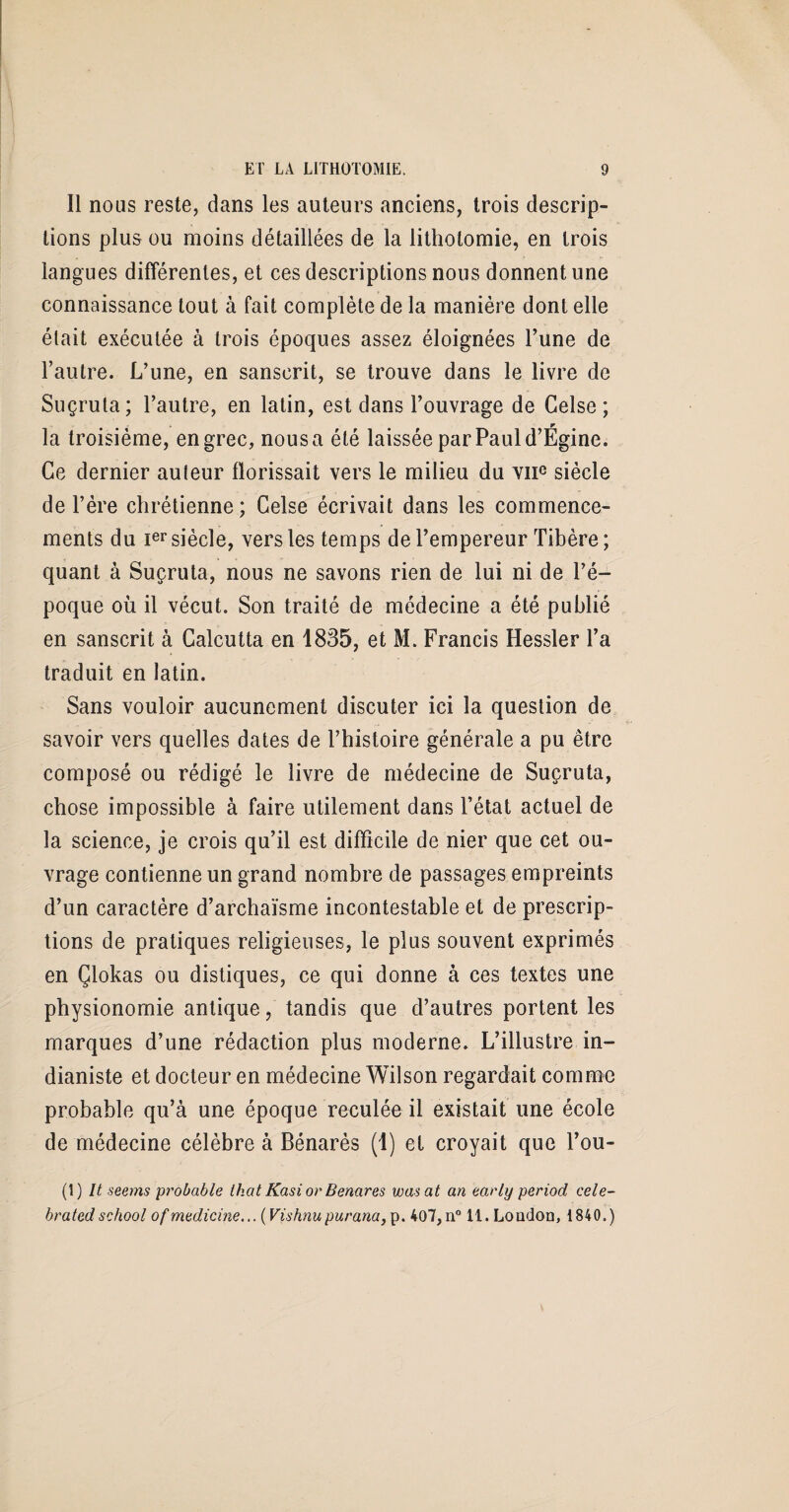 Il nous reste, dans les auteurs anciens, trois descrip¬ tions plus ou moins détaillées de la lithotomie, en trois langues différentes, et ces descriptions nous donnent une connaissance tout à fait complète de la manière dont elle était exécutée à trois époques assez éloignées l’une de l’autre. L’une, en sanscrit, se trouve dans le livre de Suçrula; l’autre, en latin, est dans l’ouvrage de Gelse ; la troisième, en grec, nousa été laissée par Paul d’Égine. Ce dernier auleur fïorissait vers le milieu du vne siècle de l’ère chrétienne; Gelse écrivait dans les commence¬ ments du Ier siècle, vers les temps de l’empereur Tibère ; quant à Suçruta, nous ne savons rien de lui ni de l’é¬ poque où il vécut. Son traité de médecine a été publié en sanscrit à Calcutta en 1835, et M. Francis Hessler l’a traduit en latin. Sans vouloir aucunement discuter ici la question de savoir vers quelles dates de l’histoire générale a pu être composé ou rédigé le livre de médecine de Suçruta, chose impossible à faire utilement dans l’état actuel de la science, je crois qu’il est difficile de nier que cet ou¬ vrage contienne un grand nombre de passages empreints d’un caractère d’archaïsme incontestable et de prescrip¬ tions de pratiques religieuses, le plus souvent exprimés en Çlokas ou distiques, ce qui donne à ces textes une physionomie antique, tandis que d’autres portent les marques d’une rédaction plus moderne. L’illustre in¬ dianiste et docteur en médecine Wilson regardait comme probable qu’à une époque reculée il existait une école de médecine célèbre à Bénarès (1) et croyait que l’ou- (1) It seems probable lhat Kasi or Benares wasat an early period cele- brated school of medicme... (Vishnupurana, p. 407, n° 11. London, 1840.)