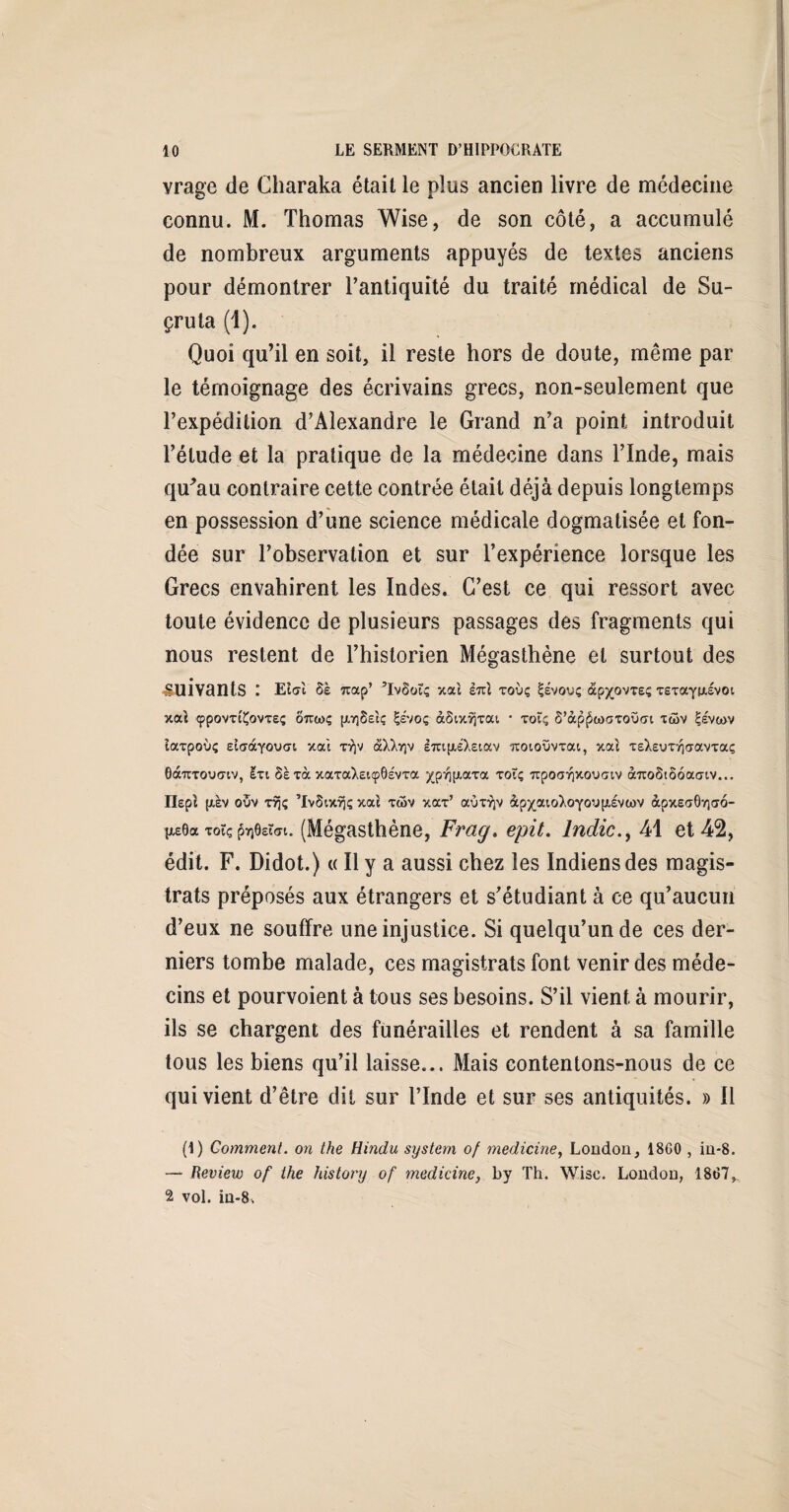 vrage de Charaka était le plus ancien livre de médecine connu. M. Thomas Wise, de son côté, a accumulé de nombreux arguments appuyés de textes anciens pour démontrer l’antiquité du traité médical de Su- çruta (1). Quoi qu’il en soit, il reste hors de doute, même par le témoignage des écrivains grecs, non-seulement que l’expédition d’Alexandre le Grand n’a point introduit l’étude et la pratique de la médecine dans l’Inde, mais qu'au contraire cette contrée était déjà depuis longtemps en possession d’une science médicale dogmatisée et fon¬ dée sur l’observation et sur l’expérience lorsque les Grecs envahirent les Indes. C’est ce qui ressort avec toute évidence de plusieurs passages des fragments qui nous restent de l’historien Mégasthène et surtout des suivants l Elcrl ôè 7cap’ ’IvSoiç xou £7iî xoùç S-évouç âp^ovreç xsxayfjiivoi xaî tppovxt'Çovxe; ôtccoç [AYjSeîç Çevoç àSixrjxai * xoîç ô’àp^coaToüat xaiv |eva>v Caxpoùç eîaàyouat xoù xrjv âXXrçv ImpiéXetav îtoioüvxai, xou xeXeuxrjcravxocç Gà'nTouo'tv, Ixi 8è xà xaxaXeupOsvxa ^p^jxaxa xotç upoaiQXOuctv à7U>8iooa<nv... Ilepî [xèv ouv xvjç ’IvSixrjç xac xtov xax’ ocüxvjv àpxaioXoyoyfJîivcov àpxsaGvjao- tie6a xoïç faee&N. (Mégasthène, Frag. epit. lndic41 et 42, édit. F. Didot.) « Il y a aussi chez les Indiens des magis¬ trats préposés aux étrangers et s’étudiant à ce qu’aucun d’eux ne souffre une injustice. Si quelqu’un de ces der¬ niers tombe malade, ces magistrats font venir des méde¬ cins et pourvoient à tous ses besoins. S’il vient à mourir, ils se chargent des funérailles et rendent à sa famille tous les biens qu’il laisse... Mais contentons-nous de ce qui vient d’être dit sur l’Inde et sur ses antiquités. » Il (1) Comment, on the Hindu System of medicine, London, 18G0 , in*8. — Review of the history of medicine, by Th. Wisc. London, 1867^ 2 vol. in-8.