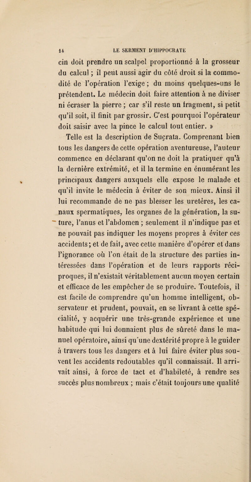 cin doit prendre un scalpel proportionné à la grosseur du calcul ; il peut aussi agir du côté droit si la commo¬ dité de l’opération l’exige ; du moins quelques-uns le prétendent. Le médecin doit faire attention à ne diviser ni écraser la pierre ; car s’il reste un fragment, si petit qu’il soit, il finit par grossir. C’est pourquoi l’opérateur doit saisir avec la pince le calcul tout entier. » Telle est la description dé Suçrata. Comprenant bien tous les dangers de cette opération aventureuse, l’auteur commence en déclarant qu’on ne doit la pratiquer qu’à la dernière extrémité, et il la termine en énumérant les principaux dangers auxquels elle expose le malade et qu’il invite le médecin à éviter de son mieux. Ainsi il lui recommande de ne pas blesser les uretères, les ca¬ naux spermatiques, les organes de la génération, la su-  ture, l’anus et l’abdomen ; seulement il n’indique pas et ne pouvait pas indiquer les moyens propres à éviter ces accidents; et de fait, avec cette manière d’opérer et dans l’ignorance où l’on était de la structure des parties in¬ téressées dans l’opération et de leurs rapports réci¬ proques, il n’existait véritablement aucun moyen certain et efficace de les empêcher de se produire. Toutefois, il est facile de comprendre qu’un homme intelligent, ob¬ servateur et prudent, pouvait, en se livrant à cette spé¬ cialité, y acquérir une très-grande expérience et une habitude qui lui donnaient plus de sûreté dans le ma¬ nuel opératoire, ainsi qu'une dextérité propre à le guider à travers tous les dangers et à lui faire éviter plus sou¬ vent les accidents redoutables qu’il connaissait. Il arri¬ vait ainsi, à force de tact et d’habileté, à rendre ses succès plus nombreux ; mais c’était toujours une qualité