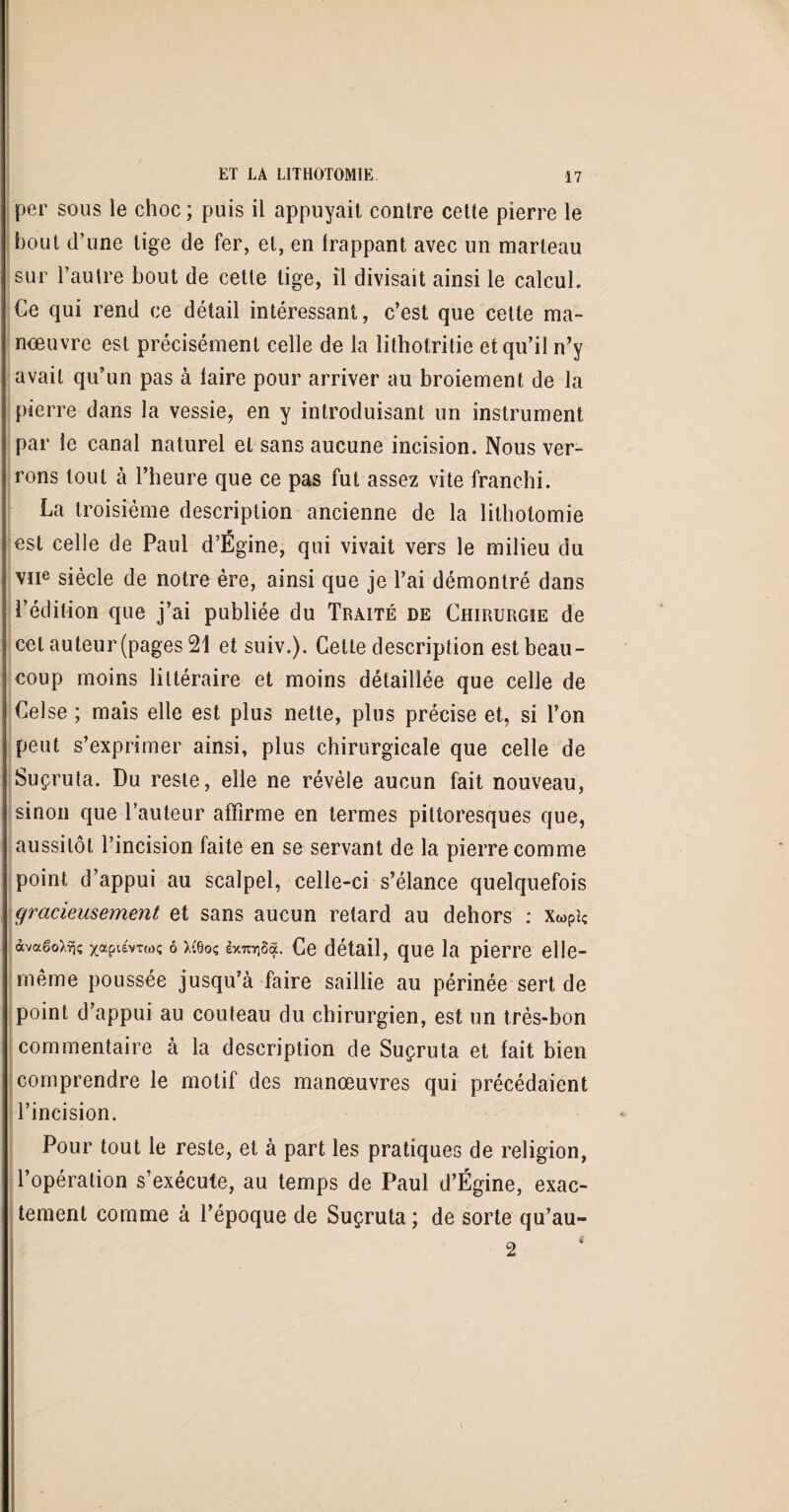 per sous le choc ; puis il appuyait contre cette pierre le bout d’une tige de fer, et, en frappant avec un marteau sur l’autre bout de cette tige, il divisait ainsi le calcul. Ce qui rend ce détail intéressant, c’est que cette ma- nœuvre est précisément celle de la lithotritie et qu’il n’y avait qu’un pas à faire pour arriver au broiement de la pierre dans la vessie, en y introduisant un instrument par le canal naturel et sans aucune incision. Nous ver¬ rons tout à l’heure que ce pas fut assez vite franchi. La troisième description ancienne de la lithotomie est celle de Paul d’Ëgine, qui vivait vers le milieu du vïie siècle de notre ère, ainsi que je l’ai démontré dans l’édition que j’ai publiée du Traité de Chirurgie de cet auteur (pages 21 et suiv.). Cette description est beau¬ coup moins littéraire et moins détaillée que celle de Celse ; mais elle est plus nette, plus précise et, si l’on peut s’exprimer ainsi, plus chirurgicale que celle de Suçruta. Du reste, elle ne révèle aucun fait nouveau, sinon que l’auteur affirme en termes pittoresques que, aussitôt l’incision faite en se servant de la pierre comme point d’appui au scalpel, celle-ci s’élance quelquefois gracieusement et sans aucun retard au dehors : XwPu àvaëoXrj; o x(6oç exmjSqL Ce détail, que la pierre elle- même poussée jusqu’à faire saillie au périnée sert de point d’appui au couteau du chirurgien, est un très-bon commentaire à la description de Suçruta et fait bien comprendre le motif des manœuvres qui précédaient l’incision. * Pour tout le reste, et à part les pratiques de religion, l’opération s’exécute, au temps de Paul d’Égine, exac¬ tement comme à l’époque de Suçruta; de sorte qu’au-