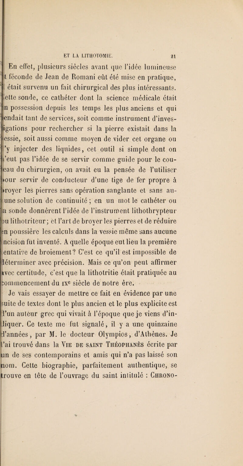 En effet, plusieurs siècles avant que l’idce lumineuse t féconde de Jean de Romani eût été mise en pratique, était survenu un fait chirurgical des plus intéressants, lette sonde, ce cathéter dont la science médicale était n possession depuis les temps les plus anciens et qui rendait tant de services, soit comme instrument d’inves- ïgations pour rechercher si la pierre existait dans la lessie, soit aussi comme moyen de vider cet organe ou ’y injecter des liquides, cet outil si simple dont on l’eut pas l’idée de se servir comme guide pour le cou¬ teau du chirurgien, on avait eu la pensée de l’utiliser »our servir de conducteur d’une tige de fer propre à iroyer les pierres sans opération sanglante et sans au- une solution de continuité; en un mot le cathéter ou a sonde donnèrent l’idée de l’instrument lithothrypteur au litholriteur; et l’art de broyer les pierres et de réduire *n poussière les calculs dans la vessie même sans aucune ncision fut inventé. A quelle époque eut lieu la première entative de broiement? C’est ce qu’il est impossible de Jéterminer avec précision. Mais ce qu’on peut affirmer avec certitude, c’est que la lithotritie était pratiquée au commencement du ixe siècle de notre ère. Je vais essayer de mettre ce fait en évidence par une mite de textes dont le plus ancien et le plus explicite est :l’un auteur grec qui vivait à l’époque que je viens d’in¬ diquer. Ce texte me fut signalé, il y a une quinzaine d’années, par M. le docteur Olympios, d’Athènes. Je L’ai trouvé dans la Vie de saint Théophanès écrite par un de ses contemporains et amis qui n’a pas laissé son nom. Cette biographie, parfaitement authentique, se trouve en tête de l’ouvrage du saint intitulé : Chrono-