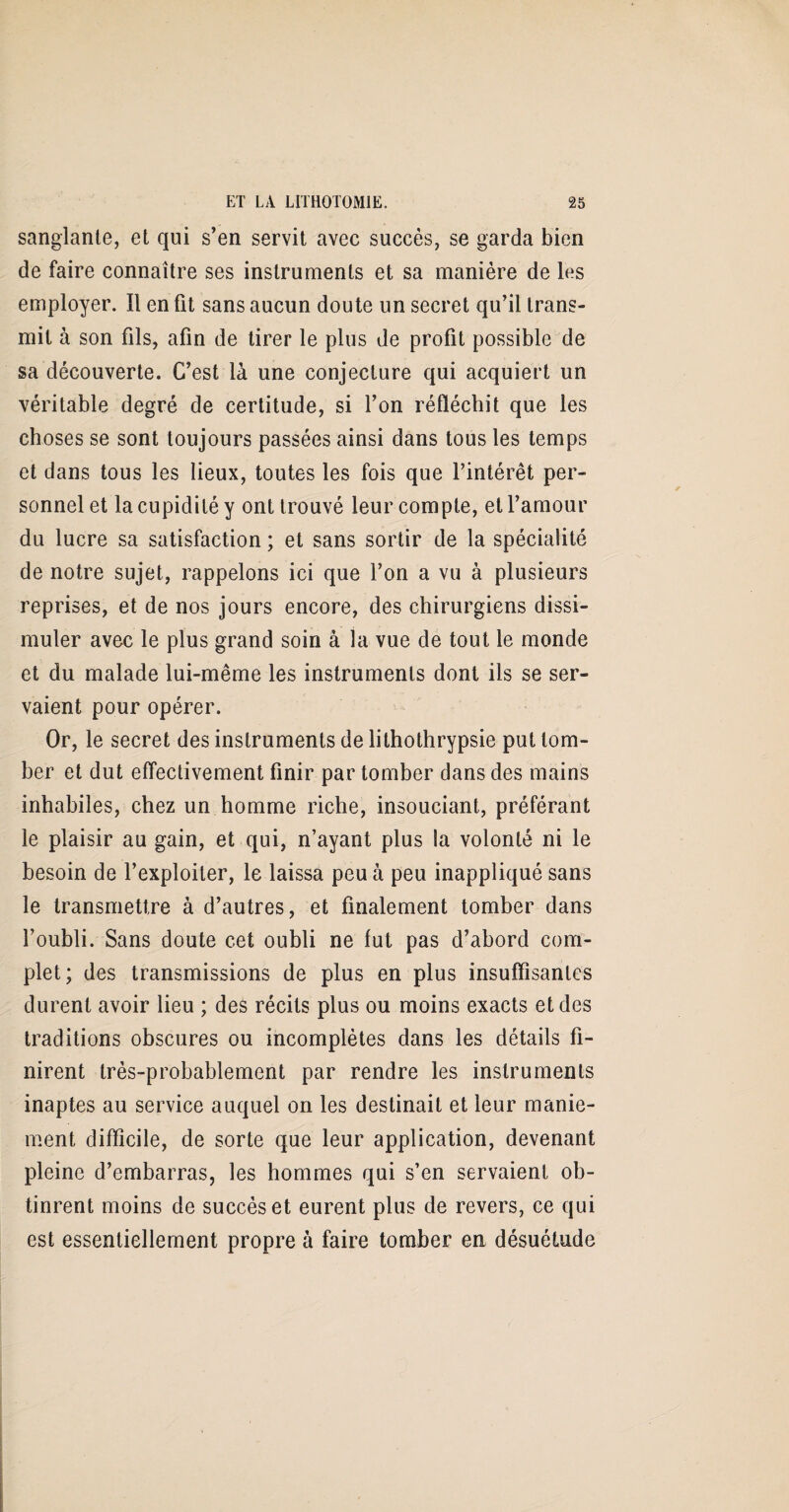 sanglante, et qui s’en servit avec succès, se garda bien de faire connaître ses instruments et sa manière de les employer. Il en fit sans aucun doute un secret qu’il trans¬ mit à son fils, afin de tirer le plus de profit possible de sa découverte. C’est là une conjecture qui acquiert un véritable degré de certitude, si l’on réfléchit que les choses se sont toujours passées ainsi dans tous les temps et dans tous les lieux, toutes les fois que l’intérêt per¬ sonnel et la cupidité y ont trouvé leur compte, et l’amour du lucre sa satisfaction ; et sans sortir de la spécialité de notre sujet, rappelons ici que l’on a vu à plusieurs reprises, et de nos jours encore, des chirurgiens dissi¬ muler avec le plus grand soin à la vue de tout le monde et du malade lui-même les instruments dont ils se ser¬ vaient pour opérer. Or, le secret des instruments de lithothrypsie put tom¬ ber et dut effectivement finir par tomber dans des mains inhabiles, chez un homme riche, insouciant, préférant le plaisir au gain, et qui, n’ayant plus la volonté ni le besoin de l’exploiter, le laissa peu à peu inappliqué sans le transmettre à d’autres, et finalement tomber dans l’oubli. Sans doute cet oubli ne fut pas d’abord com¬ plet; des transmissions de plus en plus insuffisantes durent avoir lieu ; des récits plus ou moins exacts et des traditions obscures ou incomplètes dans les détails fi¬ nirent très-probablement par rendre les instruments inaptes au service auquel on les destinait et leur manie¬ ment difficile, de sorte que leur application, devenant pleine d’embarras, les hommes qui s’en servaient ob¬ tinrent moins de succès et eurent plus de revers, ce qui est essentiellement propre à faire tomber en désuétude