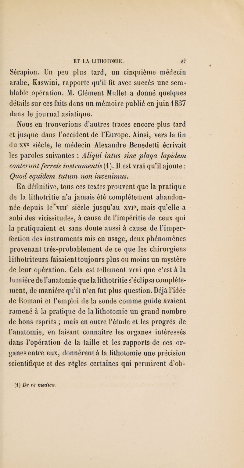 Sérapion. Un peu plus tard, un cinquième médecin arabe, Kaswini, rapporte qu’il fit avec succès une sem¬ blable opération. M. Clément Mullet a donné quelques détails sur ces faits dans un mémoire publié en juin 1837 dans le journal asiatique. Nous en trouverions d’autres traces encore plus tard et jusque dans l’occident de l’Europe. Ainsi, vers la fin du XVe siècle, le médecin Alexandre Benedetti écrivait les paroles suivantes : Aliqui intus sine plaga lapident conterunt ferreis instruments (1). U est vrai qu’il ajoute : Quod equidem tutum non invenimus. En définitive, tous ces textes prouvent que la pratique de la lithotritie n’a jamais été complètement abandon¬ née depuis le'vme siècle jusqu’au xvie, mais qu’elle a subi des vicissitudes, à cause de l’impéritie de ceux qui la pratiquaient et sans doute aussi à cause de l’imper¬ fection des instruments mis en usage, deux phénomènes provenant très-probablement de ce que les chirurgiens 1 ithotriteurs faisaient toujours plus ou moins un mystère de leur opération. Cela est tellement vrai que c’est à la lumière de l’anatomie que la lithotritie s’éclipsa complète¬ ment, de manière qu’il n’en fut plus question. Déjà l’idée de Romani et l’emploi de la sonde comme guide avaient ramené à la pratique de la lithotomie un grand nombre de bons esprits ; mais en outre l’élude et les progrès de l’anatomie, en faisant connaître les organes intéressés dans l’opération de la taille et les rapports de ces or¬ ganes entre eux, donnèrent à la lithotomie une précision scientifique et des règles certaines qui permirent d’ob- (1) De re medica