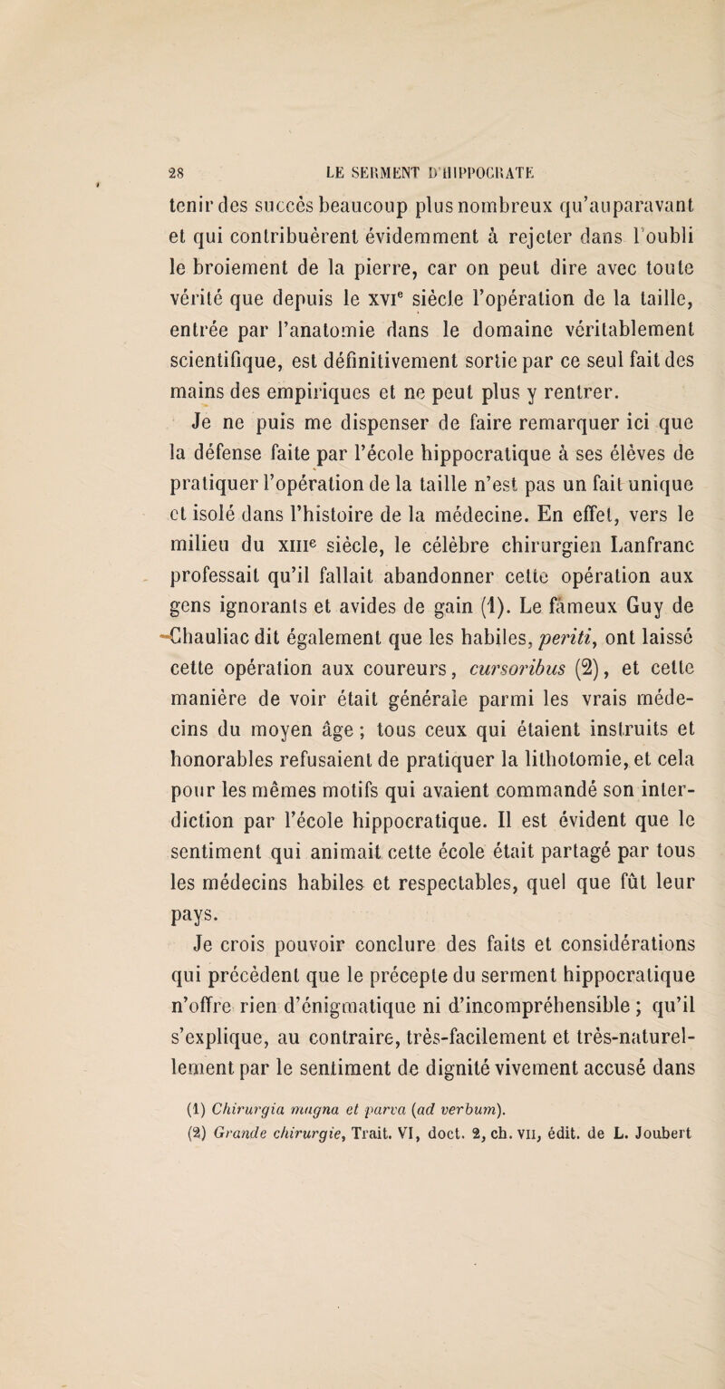 tenir des succès beaucoup plus nombreux qu’auparavant et qui contribuèrent évidemment à rejeter dans 1 oubli le broiement de la pierre, car on peut dire avec toute vérité que depuis le xvie siècle l’opération de la taille, entrée par l’anatomie dans le domaine véritablement scientifique, est définitivement sortie par ce seul fait des mains des empiriques et ne peut plus y rentrer. Je ne puis me dispenser de faire remarquer ici que la défense faite par l’école hippocratique à ses élèves de pratiquer l’opération de la taille n’est pas un fait unique et isolé dans l’hîstoire de la médecine. En effet, vers le milieu du xme siècle, le célèbre chirurgien Lanfranc professait qu’il fallait abandonner celte opération aux gens ignorants et avides de gain (1). Le fameux Guy de Chauliac dit également que les habiles, peritiy ont laissé cette opération aux coureurs, cursoribus (2), et cette manière de voir était générale parmi les vrais méde¬ cins du moyen âge ; tous ceux qui étaient instruits et honorables refusaient de pratiquer la lithotomie, et cela pour les mêmes motifs qui avaient commandé son inter¬ diction par l’école hippocratique. Il est évident que le sentiment qui animait cette école était partagé par tous les médecins habiles et respectables, quel que fût leur pays. Je crois pouvoir conclure des faits et considérations qui précèdent que le précepte du serment hippocratique n’offre rien d’énigmatique ni d’incompréhensible ; qu’il s’explique, au contraire, très-facilement et très-naturel¬ lement par le sentiment de dignité vivement accusé dans (1) Chirurgia magna et parva (ad verbum). (2) Grande chirurgie, Trait. VI, doct. 2, ch. vu, édit, de L. Joubert