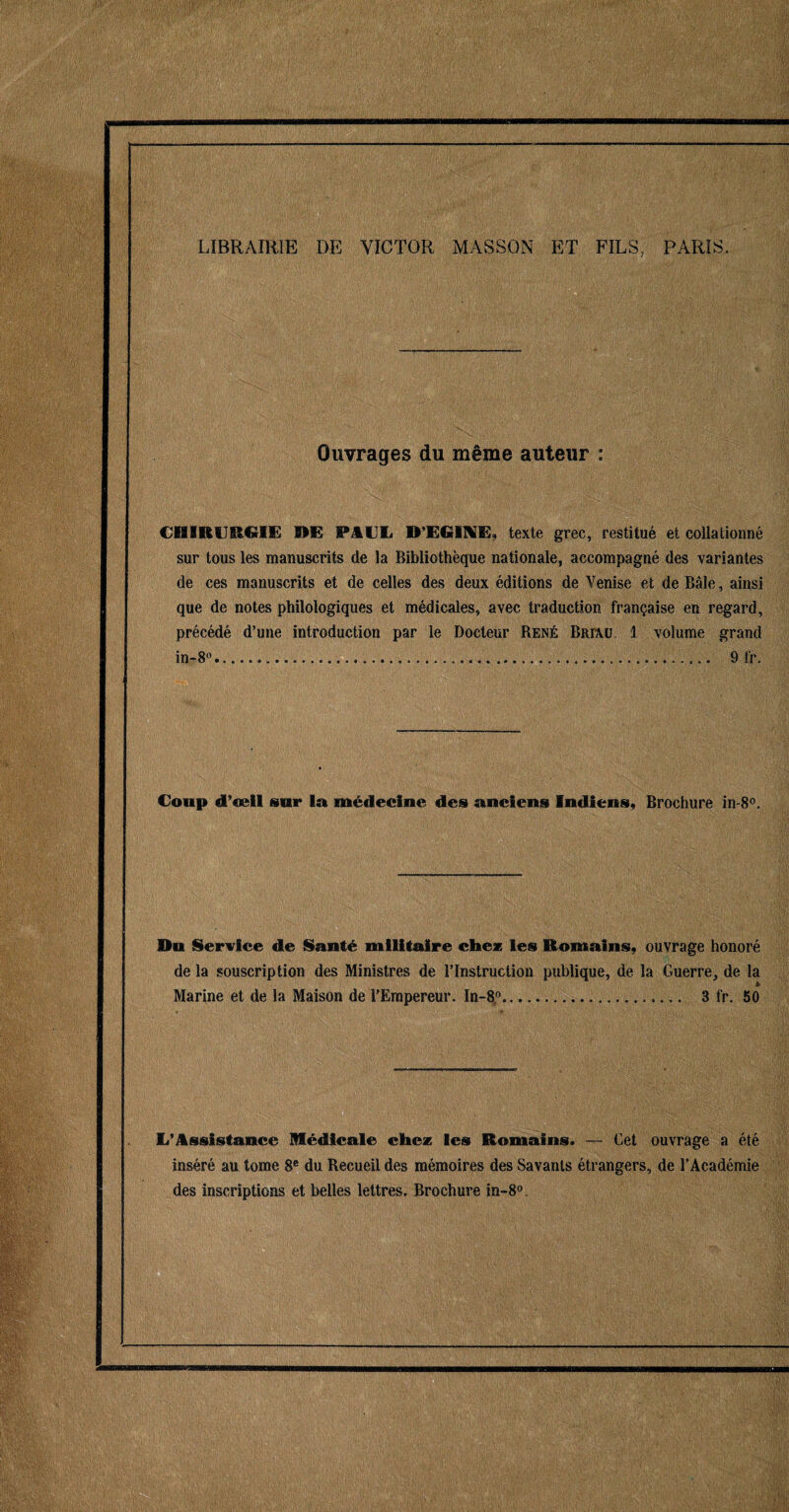 LIBRAIRIE DE VICTOR MASSON ET FILS. PARIS. Ouvrages du même auteur : CHIRURGIE HE PAUE D’EGINE, texte grec, restitué et collationné sur tous les manuscrits de la Bibliothèque nationale, accompagné des variantes de ces manuscrits et de celles des deux éditions de Venise et de Bâle, ainsi que de notes philologiques et médicales, avec traduction française en regard, précédé d’une introduction par le Docteur René Briâu 1 volume grand in-8°...... 9 fr. Coup d’œil sur la médecine des anciens Indiens, Brochure in-8°. Du Service de Santé militaire chez les Romains, ouvrage honoré de la souscription des Ministres de l’Instruction publique, de la Guerre, de la Marine et de la Maison de l’Empereur. In-8°.. 3 fr. 50 1/Assistance Médicale chez les Romains. — Cet ouvrage a été inséré au tome 8e du Recueil des mémoires des Savants étrangers, de l’Académie des inscriptions et belles lettres. Brochure in-80