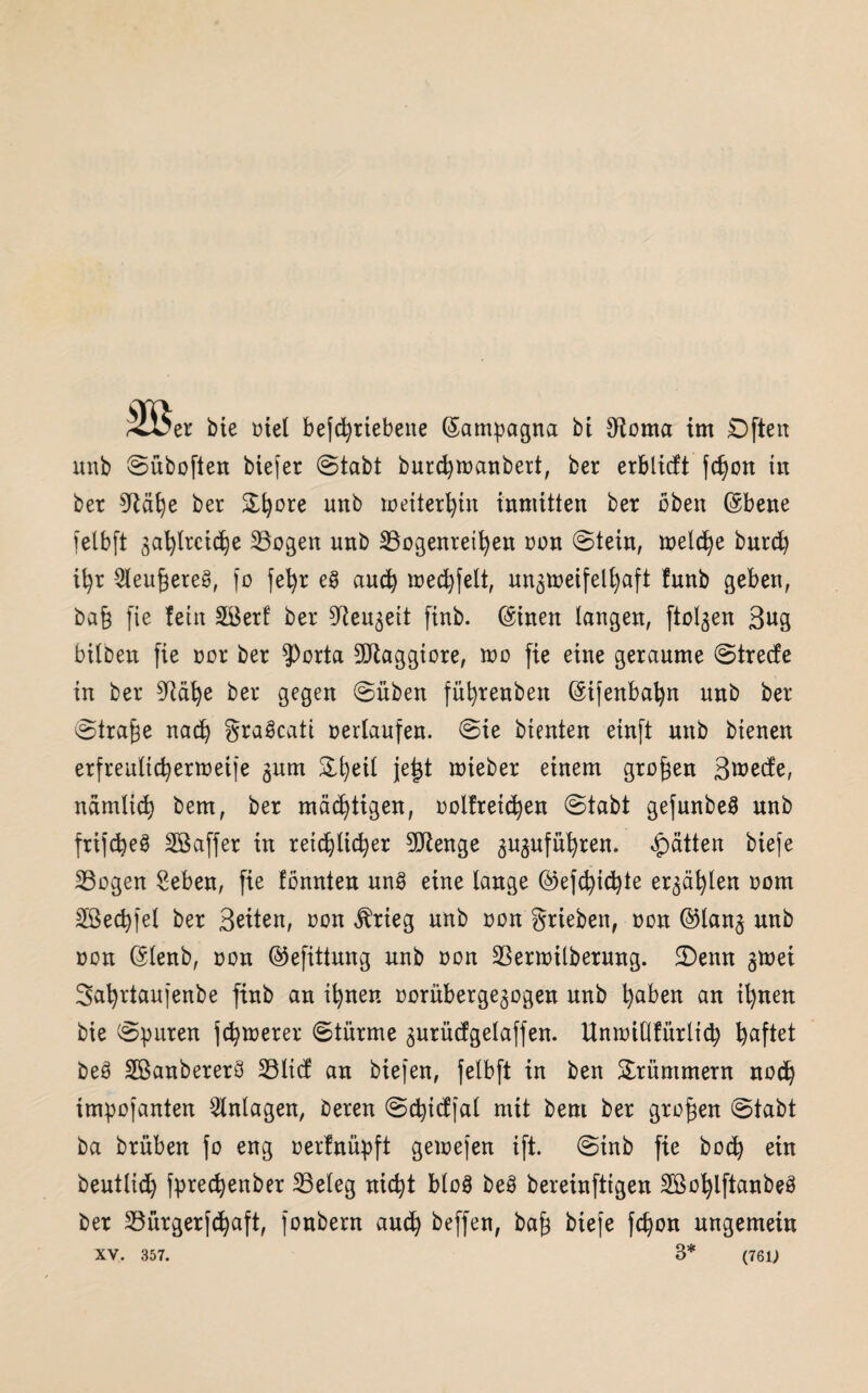 unb ©üboften biefer ©labt burcfytoanbert, ber erblicft fdjon tu bet bet &fyote unb toeiterfyin inmitten bet üben ©bene fetbft 3afyttcid)e Bogen unb Bogenreifyen oon ©tein, melcfye burd) ifyr ^eugereg, fo fefyt eg aucfy roecfyfelt, un3t»etfelfyaft funb geben, ba§ fie fein Bkrf bet S^eu^eit finb. (Sinett langen, ftol^en 3ug bilben fie tot bet $Porta 9Jlaggiore, too fie eine geraume ©trede in bet ^äfye bet gegen ©üben füfyrenbett (Sifenbafyn unb bet ©tra^e nacfy gragcati »erlaufen, ©ie bienten einft unb bienen erfreulicfyertoeife 311m Sfyetl jetjt triebet einem großen 3wed;e, näinlicfy bem, ber mächtigen, »oltreicfyen ©tabt gefunbeg unb frifcfyeg Sßaffer in retcfylicfyer 90ßenge 3U3ufüfyren. Ratten biefe Bogen Seben, fie tonnten ung eine lange ©efcfyicfyte er3äfylen oom Hßect>fel ber Seiten, oon ^tieg unb oon griebett, oon @lan3 unb oon (Slenb, oon ©efittung unb oon Benoilberung. £)emt 3toei Sufyrtaufenbe finb an ifynen oorübetge3ogen unb fyaben an il)nen bie ©puren jcfytoerer ©türme 3Utüdgelaffen. Umoiüfürlicfy haftet beg Sßanbeterg Blicf an biejen, felbft in ben Krümmern nocfy impojanten Anlagen, beten ©cfyicffal mit bem bet großen ©tabt ba brüben fo eng oertnüpft getoefen ift. ©inb fie bocfy ein beutlid) fprec^enber Beleg nicfyt blog beg bereinftigen SBofylftanbeg bet Bürgerfcfyaft, fonbern aucfy beffen, baf3 biefe fcfyon ungemein XV. 357. 3* (76i;