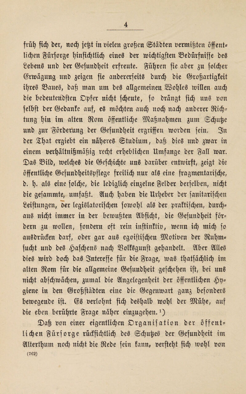 früh ftd) ber, noch jetgt in t>te(en großen «Stabten oermiftfen offene liefert gürfotge ^infid)t(id) eineg ber michtigften 33ebürfniffe beg Sebenö unb ber ©efunbheit erfreute, gühren fte aber gu foldher ©rmägwtg nnb geigen fte anbererfettö burd) bte ©rogartigfeit i^re@ SBaueg, bafg man um beg allgemeinen 28ol)leg miHen and? bie bebeutenbften £>bfer nicht freute, fo brangt fidtj ung non felbft ber ©ebanfe auf, eg mochten auch noch nach anberer #ttch= tung f)tn im alten SRom öffentliche 9Rahnahmen gum Sehnige unb gur görbermtg ber ©efunbheit ergriffen morben fein. Sn ber £t)at ergiebt ein nähereg Stubium, ba£ bieg unb gmar in einem »erfyältnifjmäfng recht erheblichen Umfange ber gaö mar. 2)ag 23üb, melcheg bie ©efchichte ung barüber entmirft, geigt bie öffentliche ©efunbheitgpflege freilich nur alg eine fragmentarifche, b. h- nl§ eine folche, bie lebiglid) einzelne gelber berfelben, nicht bie gefammte, umfaßt, Auch ha^n bie Urheber ber fanitarifd)en Seiftungen, Der legiglatorifchen fomohl alg ber hraftifchen, burch* aug nicht immer in ber bemühten Abficht, bie ©efunbheit för^ bern gu motten, fonbern oft rein inftinltio, menn ich mich fo augbrüefen barf, ober gar aug egoiftifdhen 9Rottoen ber {Ruhm® fud)t unb beg ^afcheng nach SBolfggunft gehanbelt. Aber Adeg bie@ mirb hoch bag Sniereffe für bie grage, mag thatfächlich int alten Sftom für bie allgemeine ©efunbheit gefcbet)en ift, bei ung nicht abfchmächen, gumal bie Angelegenheit ber öffentlichen $hs giene in ben ©rofjftäbten eine bie ©egenmart gang befonberg bemegenbe ift. ©g oerlohnt fich beöhalb moht ber 0*Rül)e, auf bie eben berührte grage naher etngugehen.x) £)afj oon einer eigentlichen £)rganifation ber öffent* liehen gürforge rücffidhtlich beg Schußes ber ©efunbheit im Alterthum noch nicht bie Otebe fetn fann, »erfleht fich mohl »on (762)