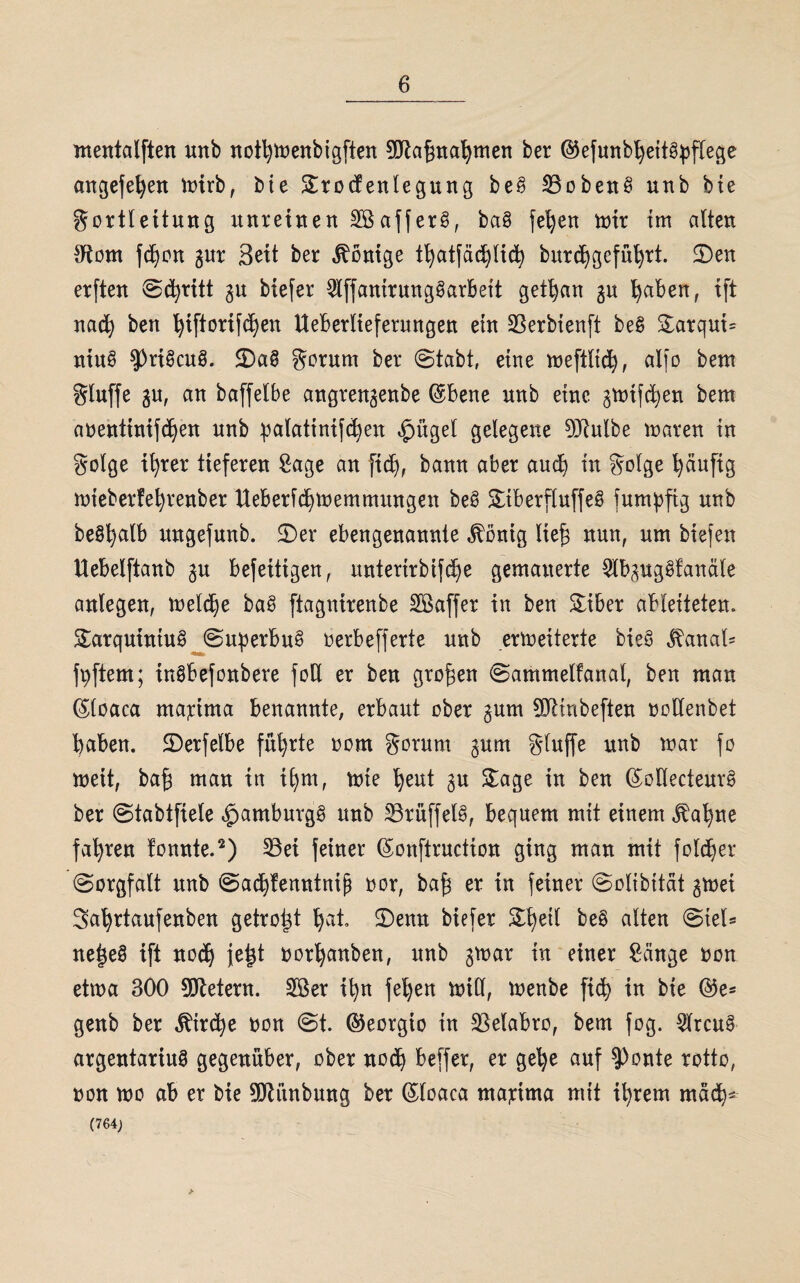 mentalften tmb nothtoenbigften 3(Jtaf}nahmen ber ©efunbheitgpflege angefehen mirb, bte Srocfenlegung beg 23obeng unb bte gortleitung unreinen SBafferg, bag fehen mir im alten dtom fdjon gur Seit ber Röntge thatfachlich burcf)geführt. 2)en erften ©d)ritt gn btefer 5lffanirunggarbett getljan gn haben, ift nach ben hiftorifchen Ueberlieferungen ein üBerbienft beg Sarqut- niug $3rigcug. <Dag $orum ber ©tabt, eine meftlich, alfo bem Sluffe gu, an baffetbe angrengenbe ©bene nnb eine gmtfdjen bem aoentinifchen nnb palatinifcfyen $ügel gelegene DJtulbe maren in golge ihrer tieferen Sage an fid), bann aber auch in Solge häufig mieberfehrenber tteberichmemmungen beg Stberfluffeg fumpfig nnb beSfyalb nngefunb. ©er ebengenannte .ftbnig lief} nun, um biefen Uebelftanb $u befetttgen, nntertrbifdje gemauerte Slbpggfanäle anlegen, melche bag ftagnirenbe Söaffer in ben Siber ableiteten. Sarqutniug ©uperbug oerbefferte nnb ermeiterte bieg ^anal- fpftem; ingbefonbere fod er ben großen ©ammelfanal, ben man ©loaca ma;rima benannte, erbaut ober §um ÜRtnbeften oodenbet haben, ©erfelbe führte oom gorurn gnm gluffe nnb mar fo meit, baf} man in ihm, mie heut $u Sage in ben ©ollecteurg ber ©tabtfiele <£>amburgg nnb 23rüffelg, bequem mit einem jtahne fahren tonnte.2) 33ei feiner ©onftrnction ging man mit foldjer (Sorgfalt nnb ©achfenntniß nor, baf} er in feiner ©olibität gmet Sahrtanfenben getrost hat. ©enn biefer Sheil be§ alten ©tel* ne|e§ ift nod) jet}t oorhanben, unb gmar in einer Sänge non etma 300 Metern. 2Ber ihn fehen mill, menbe fi(h in bte ©e* genb ber Kirche oon ©t. ©eorgio in SBelabro, bem fog. $rcug argentariug gegenüber, ober noch beffer, er gel)e auf ?)onte rotto, non mo ab er bie SMnbung ber ©loaca martma mit ihrem mach* (764;