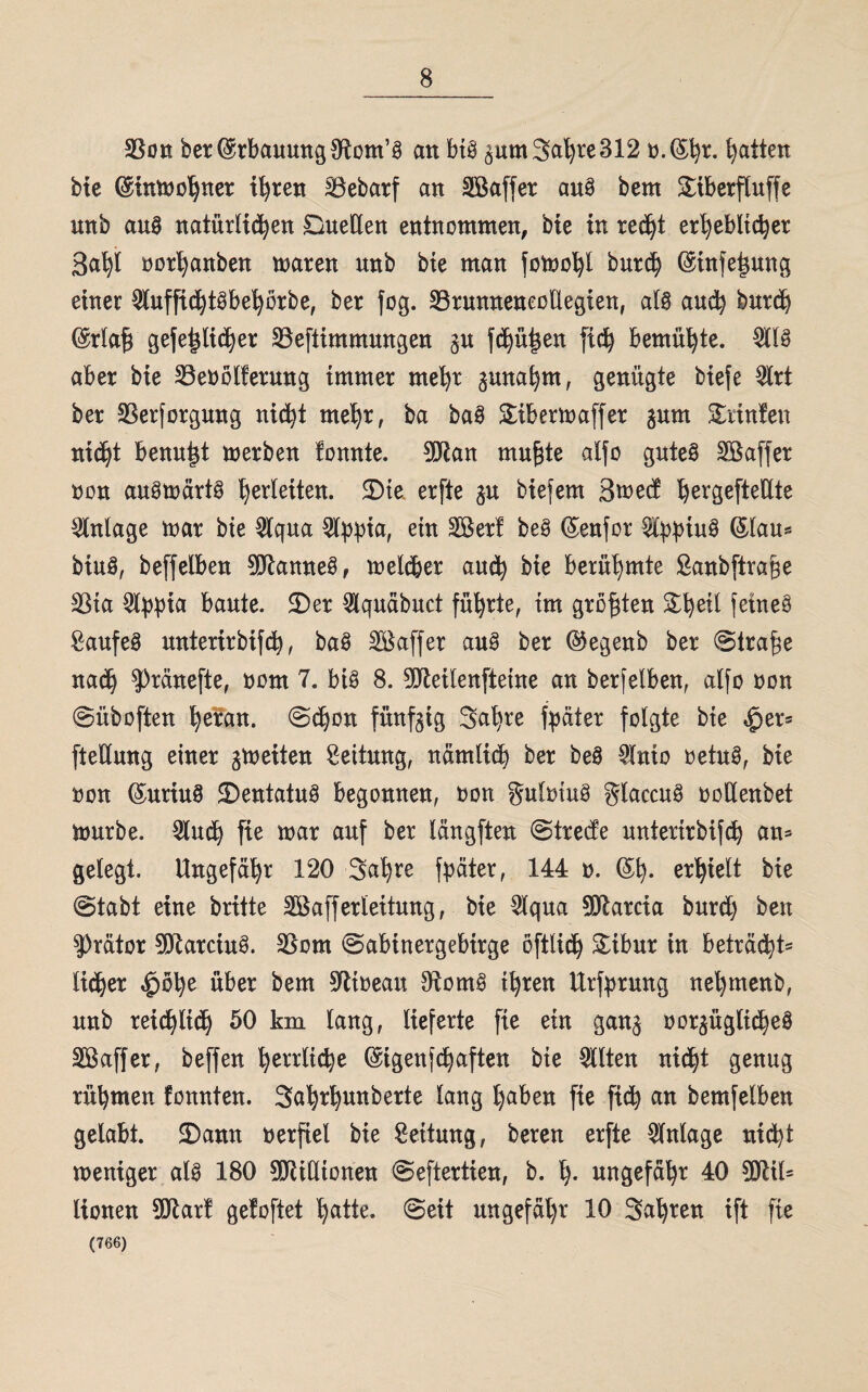 33on ber (Erbauung SRom’S an bis gum3al)te312 n.($l)r. Raiten bie (Sinwol^ner ifyren SÖebarf an SBaffer auS bem £iberfluffe nnb aus natürlichen Duellen entnommen, bie in re$t erheblicher ßafyl norljanben maren unb bie man fomofyl burdi) ©tnfe^ung einer 9luffidj)tSbefyörbe, ber fog. 33runneneollegien, als and? burd) @rlafj gefetüidjer SBeftimmungen §u fdjü^en ftch bemühte. 2tlS aber bie 23enölterung immer mefyt junafym, genügte btefe $rt ber SSerforgung nicht mefyr, ba baS £ibermaffer gum kaufen nicht benutzt werben tonnte. 9!Jlan mufjte alfo gutes SBaffer non auswärts Verleiten. SMe erfte gu biefem 3wed hergefteüte Anlage mar bie Wqua 54>pta, ein SBert beS (Senfor ^t^^iuS ©lau* btuS, beffelben Cannes, weld&er aud) bie berühmte Sanbftrage 23ta 5l^ia baute. 3)er $quäbuct führte, tm größten Sfyetl fernes Kaufes mtterirbifd), baS Söaffer aus ber ©egenb ber ©trafw nad) ^ränefte, nont 7. bis 8. 9üleilenfteine an berfelben, alfo non ©üboften fyeran. ©djon fünfzig Safyre fpäter folgte bie |jer= ftetlung einer ^weiten Leitung, nämlicb ber beS $nto netuS, bie non (SuriuS SDentatuS begonnen, non gulntuS glaccuS noUenbet mürbe. Slirch fte mar auf ber läugften ©trede unterirbifch an* gelegt. Ungefähr 120 Safyre fpäter, 144 n. erhielt bie ©tabt eine brüte Söafferleitung, bie ~5lqua SDlarcia burd) ben $rätor 0DlarciuS. 3Som ©abinergebirge öftlich Sibur in betracht^ lieber $ötye über bem 9ltneau OtomS tfyren Urfprung neljmenb, unb reichlich 50 km lang, lieferte fte ein gan§ nor§üglt$eS Sßaffer, beffen herrliche ©igenfe^aften bie eilten nicht genug rühmen tonnten. Safyrfyunberte lang fyaben fte fich bemfelben gelabt. 2)ann nerfiel bie Leitung, beten erfte Anlage nicht weniger als 180 5DRiHtonen ©eftertien, b. fy. ungefähr 40 9Qtil= lionen SDlart getoftet hatte, ©eit ungefähr 10 Sauren ift fte (766)