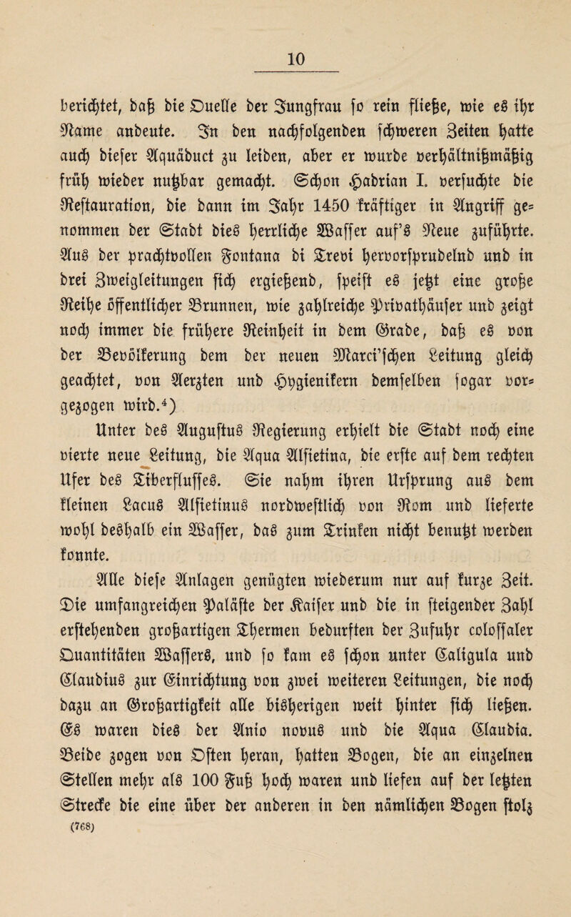 berietet, baß bie Duelle ber Sungfrau fo rem fitere, tote eg ißr Olame cmbeute. 3n ben nachfolgenben fdjtoeren Seiten hatte auch biefer Olquäbuct 31t leiben, aber er tourbe oerhältnißmäßig früh toieber nupar gemad)t. (Schon ^abrian I. oerfuchte bie Oleftauratton, bie bann im 3ap 1450 fräfttger in Angriff ge= nommen ber (Stabt bieg herrliche Sßaffer auf’g Oteue gnfupte. 2lug ber prachtvollen gontana bi £reoi fyeroorfprubelnb unb tn brei Stoetgleitungen fich ergießenb, fpeift eg jep eine große Oleine öffentlicher ^Brunnen, tote gasreiche sJ)rtoathäufer unb geigt noch immer bie frühere Oleinpit in bem ©rabe, baß eg oon ber SBeoolferung bem ber neuen 9Jlarci’fdjen Leitung gleich geartet, non Siebten unb «^gientfern bemfelben jogar oor* gezogen toirb.4) Unter beg $uguftug Regierung erhielt bie Stabt nod) eine oterte neue Leitung, bie 2lqua ^llfiettna, bte erfte auf bem rechten Ufer beg £tberfluffeg. Sie nahm ihren Urfßrung aug bem flehten £acug 5Ufiettnug norbtoeftlid) oon Otom unb lieferte toop begplb etn Sßaffer, bag gum Drinfen nie^t benup toerben tonnte. WUe btefe Anlagen genügten toieberum nur auf furge Seit. 3)ie umfangreichen Spaläfte ber «ftatfer unb bie in fteigenber Sap erftepnben großartigen fermen beburften ber Sufup coloffaler Quantitäten Söafferg, unb fo farn eg fchon unter Ealigula unb Elaubiug gur Einrichtung non gtoei toeiteren Leitungen, bie noch bagu an ©roßartigfett alle beengen toeit h^n^er tP ließen. Eg toaren bieg ber QXnto nooug unb bte 5lqua Elaubia. 93etbe gogen oon Dften heran, Ratten SBcgen, bie an einzelnen Stellen mehr alg 100 guß h*P toaren unb liefen auf ber leßten Strecfe bie eine über ber anberen in ben nämlichen SBogen ftolg (768)
