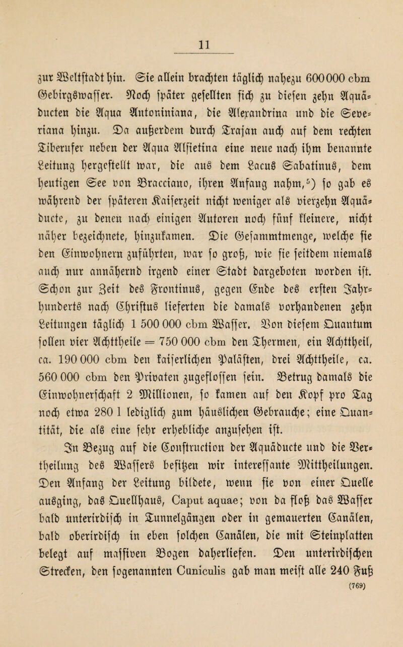 gut SBeltftabtljin. ©ie allein brachten täglid) nal)e^u 600000 cbm ©ebirgSmaffer. 97odj fpäter gefeilten fid) gu biefen 3el)n Qlquä= bucten bie Slqua Slntoniniana, bie Slle;ranbrina nnb bie ©ebe= riana Ijtngu. 5Da au^erbem burd) Srajan and) auf bem rechten Siberufer neben ber Slqua Sllfietina eine neue nad) il)m benannte Leitung l)ergcftellt mar, bie auS bem £acuS ©abatinuS, bem heutigen ©ee non 23racciano, it)ren Slnfaug napm,5) fo gab eS mäfyrenb ber fpäteren ^aifer^eit ntd)t meniger als mevje^n Slquä* bucte, 3u benen nad) einigen Sinteren nod) fünf Heinere, nid)t näl)er be^eid^nete, Ijingufamen. 5Die ©efammtmenge, meld)e fie ben ©tnmopnent gufüfyrten, mar fo gro£, mie fie feitbem niemals and) nur annäfyernb irgenb einer ©tabt bargeboten morben ift. ©d)on gur Seit beS grontinuS, gegen ©nbe beS erften 3al)r= l)unbertS nad) ©l)riftuS lieferten bie bamalS oorfyanbenen gefyn Leitungen täglid) 1 500 000 cbm SBaffer. 23on biefem Quantum follen bter 2Id)ttl)eile = 750 000 cbm ben Sfyermen, ein 2ld)ttl)eil, ca. 190 000 cbm ben faijerlidmn Spaläften, brei Sldjttpeile, ca. 560 000 cbm ben Erbaten gugefloffen fein, betrug bamalS bie ©tnmobnerfepaft 2 SORiHtonen, fo famen auf ben j^opf pro Sag nod) etma 280 1 lebigltd) 3um l)äuSlid)en ©ebraudje; eine Quan¬ tität, bie als eine fel)r erl)eblid)e an3ufel)en ift. 3n S3e3ug auf bie ©onftruciion ber Slquäbucte itnb bie 25er* Teilung beS SöafferS befi^en mir intereffante Sftittfyeilungen. Qen Slnfang ber Leitung bilbete, menn fie bon einer Quelle auSging, baS QuetffyauS, Caput aquae; bon ba flof} baS Söaffer halb untertrbifc^ in Sunnelgängen ober tu gemauerten Kanälen, balb oberirbifd) in eben fold)en ©analen, bie mit (Steinplatten belegt auf maffioen 23ogen bal)erliefen. 2)en unterirbifepen ©treefen, ben fogenannten Caniculis gab mau meift alle 240 gu£ (769)