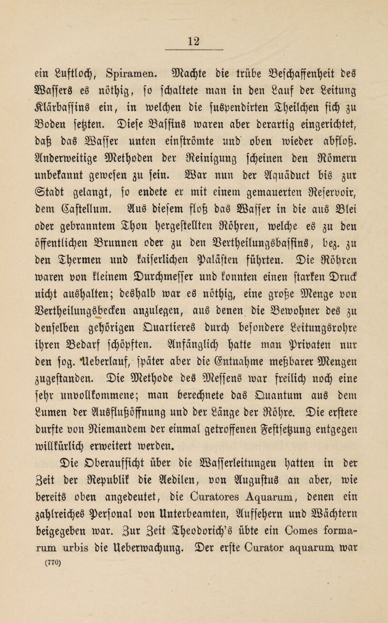ein Suftloch, Spiramen. Cölad^te bie trübe §Befdjaffenteil beö SBafferö e8 nöthig, fo fd^altete man in ben Sauf ber Rettung äAärbaffinö ein, in melden bie fuöbenbirten E^eilc^en fich $u 33oben festen. £)iefe 23affinö maren aber berartig eingerichtet, bafj baö Söaffer unten einftrömte unb oben mieber abflog. Anbermeitige ?0Ret^oben ber Reinigung fc^eiuen ben Römern unbefannt gemcfen 3U fein. Söar nun ber Aquäbuct big 30t @tabt gelangt, fo eubete er mit einem gemauerten {Rejerootr, bem ©afteKum. Auö biefem floß baö SSaffer in bie auö 33lei ober gebranntem ^ergefteUten Röhren, melche eö 3U ben öffentlichen Brunnen ober 3U ben {Bertheilungöbafftnö, be^. §u ben $hermeu unb !aiferlid)en $3aläften führten. JDie {Röhren maren oon fletnem ÜDurchmeffer unb fonnten einen ftarfen £)rucf nicht auöh^lten; beöhalb mar eö nöthig, eine groge 9SRenge oon SSertheilungöbeden au^ulegen, auS Denen bie 33emohner beö 3U benfelben gehörigen Duartiereö Durch befonbere Seitungörohre ihren 33ebarf fdjöbften. Anfänglich tytit man {Prioaten nur ben fog. Heb erlauf, fpäter aber bie (Entnahme meparer 9SRengen gugeftanben. 3)ie 9Rethobe beö ?Dleffen§ mar fretlid) noch eine fehr unoodfommene; man berechnete baö Duantum auö bem turnen ber Auöflupffnung unb ber Sänge ber {Röhre. 2)ie erftere burfte oon ÜRtemanbem Der einmal getroffenen Seftfetmng entgegen midfürlich ermeitert m er ben. 2)ie Dberaufficp über bie Söafferleitungen hatten t» ber Beit ber {Republil bie Aebtlen, oon Auguftug an aber, mie bereite oben angebeutet, bie Curatores Aquarum, Denen ein gahlreicheö ^erfonal oon Unterbeamten, Auffehern unb Pächtern beigegeben mar. Bur Beit She°bortch'g übte etn Gomes forma- rum urbis bie Uebermachung. ÜDer erfte Curator aquarum, mar (770)