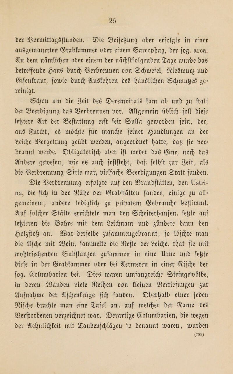 ber Vormittaggftunben. SDie Veifej3ung aber erfolgte in einer auggemaiterten Krabfammer ober einem Sarcophag, ber fog. arca. 2ln bem nämlichen ober einem ber nächftfolgenben £age mürbe bag betreffenbe £aug burd) Verbrennen non Schwefel, Viegmur^ nnb Kifenfraut, fomte burd) Wugfehren beg t)äuältd)en Schmu^eg ge= reinigt. Schon um bte Beit beg JDecemriratg fam ab unb 3U ftatt ber Veerbigung bag Verbrennen oor. Allgemein üblich fotl biefe letztere 2lrt ber Veftattung erft feit Suda gemorben fein, ber, aug gurd)t, eg möchte für manche feiner £>anblungen an ber Reiche Vergeltung geübt merben, angeorbnet hatte, ba§ fie rer* brannt merbe. Dbligatorifd) aber ift meber bag (Sine, noch bag $nbere gemefen, mie eg auch feftfteht, baf} felbft <$ur Beit, alg bie Verbrennung (Sitte mar, oielfadje Veerbigungen Statt fanben. 3)ie Verbrennung erfolgte auf ben Vranbftätten, ben Ustri- na, bie ficb) in ber Va^e ber ©rabftätten fanben, einige 3U all= gemeinem, anbere lebigltd) gu prioatem Gebrauche beftimmt. 2luf foldjer Statte errichtete man ben Scheiterhaufen, fetzte auf legieren bie Val)re mit bem Leichnam unb ^ünbete bann ben .fpot^ftof} an. V$ar berfelbe gufammengebrannt, fo löffle man bie 2lfd)e mit 2Bein, fammelte bie Vefte ber Seiche, tfyat fie mit mohlrtedjenben Subftan^en ^ufammen in eine Urne unb fe|te biefe in ber Krabfammer ober bei fermeren in einer Vijd)e ber fog. Kolumbarien bei. SDieg maren umfangreiche Steiugemölbe, in bereu Söänbeu riete Veiten oon fletnen Vertiefungen gur Aufnahme ber 2tfchenfrüge fidb) fanben. Oberhalb einer {eben Vifd)e brachte man eine &afel an, auf metcher ber Vame beg Verftorbenen verzeichnet mar. ^Derartige Kolumbarien, bie megeu ber 2tehnlichfeit mit £aubenfd)lägen fo benannt maren, mürben (783)