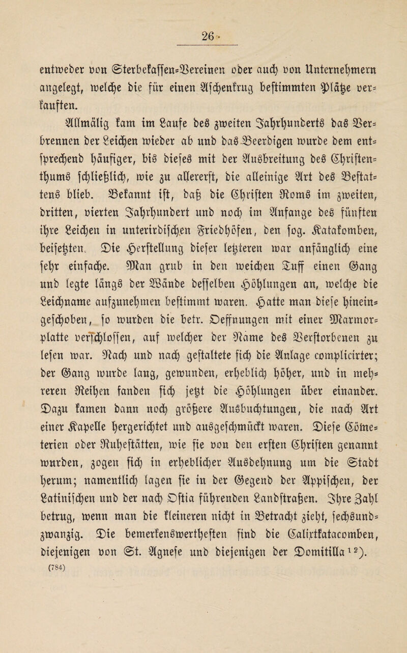26- entmeber tmn ©terbefaffen^ereinen über and) üüu Unternehmern angelegt, melche bie für einen 3tfd)en!rug beftimmten fdäige ner= tauften. $dmältg lam im Saufe bei gmetten 3ahrhunbert§ ba§ 3Ser= brennen ber Seichen mieber ab unb ba§i8eerbtgen mürbe bem znU fprechenb häufiger, bi§ biefeS mit ber Ausbreitung beS (S^riften- thumS fchlieflicb, mie gu adererft, bte ademtge Art beS S3eftat- tenS blieb. 23efannt ift, baf bie (^riften $tümS im gmeüen, britten, üierten 3al)r^mtbert unb noch im Anfänge beS fünften ihre Seichen tu unterirbifchen griebhüfen, ben füg. jbatafümben, beifettfem SDie »Iperftedung biefer legieren mar anfänglich eine fehr einfache. ?dtan grub in ben meicben Suff einen @ang unb legte längs ber SBänbe beffelbeu Höhlungen an, meld)e bie Seichname aufgmtehmen beftimmt maren. £>atte mau btefe hinein* gefchüben, fü mürben bie betr. Deffnungen mit einer 90temür= platte üerfchlüffen, auf melier ber 3^ame be§ SBerftürbenen gu lefen mar. 9kch unb nach geftaltete fich bie Anlage complicirter; ber ©ang mürbe lang, gemunbeu, erheblich höher> unb tu mehs reren Leihen fanben fid) jetgt bte Höhlungen über einauber. £>agu tarnen bann noch größere AuSbud)tungen, bte nad) Art einer ^apede hergertchtet unb auSgefchmücft maren. SDiefe ©übte* terien über dtuheftätten, mie fie non ben erften (Stiften genannt mürben, gogen fich tn erheblicher AuSbehnung um bie ©tabt herum; namentlich lagen fie tu ber @egenb ber Appifchen, ber Satintfchen unb ber nach £)ftia führenbeu Sanbftrafen. 3h*e 3^1)1 betrug, menu man bie Heineren nicht tn 23etrad)t giel)t, fechSunb* gmangig. S)ie bemerfenSmertl)eften finb bie (5ali;ctfatacomben, fctejenigen üüu ©t. Agnefe unb biejenigen ber <Dütnitidat2).