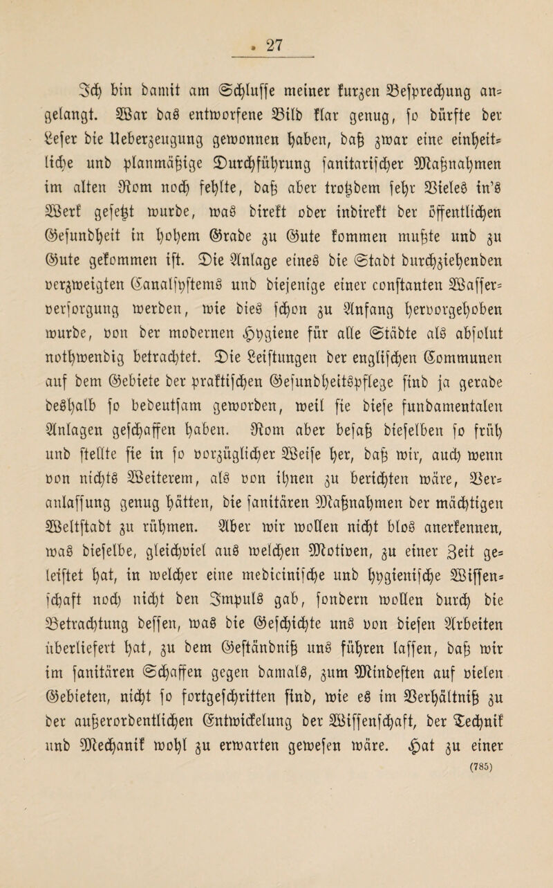 . 27 3cß bin bannt am ©cßluffe meiner furzen 23efprecßung am= gelangt. 2Bar baS entmorfene 23ilb !(ar genug, fo bürfte ber £efer bie Ueber^eugung gewonnen ßaben, baß gmar eine einßeits ließe unb planmäßige £)urcßfüßrung fanitarifcßer 9Jlaßnaßmen im alten #tom nocß fehlte, baß aber troßbem feßr 33iele$ in’S Söert gefeßt mürbe, maS bireft über inbirett ber öffentlichen ©efunbßeit in ßoßem ©rabe 3U ©ute fommen mußte unb 3U ©ute gelommen ift. 2)ie Anlage eines bie ©tabt burcß3ießenben üer^meigten ©analfpftemS unb biejentge einer conftanten 2Saffer= nerforgung merben, mie bteS fßon 3U Anfang ßeroorgeßoben mürbe, non ber mobernen ^pgtene für alle ©täbte als abfclut notßmenbig betrautet. SDie Stiftungen ber englifcßen ©ommunen auf bem ©ebiete ber praftifcßen ©efunbßeitSpflege fittb ja gerabe beSßalb fo bebeutfam gemorben, meil fie biefe fnnbamentalen Anlagen gefcßaffen ßaben. Sftom aber befaß biefelben fo fritß unb ftellte fie in fo oo^üglicßer 2Beife ßer, baß mir, aud) menn non nichts Weiterem, als oon ißnen 3U berichten märe, 5öer* anlaffung genug hätten, bie fanitären Maßnahmen ber mächtigen SBeltftabt 31t rüßmen. 3lber mir moden nicßt bloS anerfennen, maS biefelbe, gleicßüiet auS melcßen Dftotioen, 3U einer Seit ge* leiftet ßat, in melcßer eine mebtcinifcße unb ßpgienifcße Siffen* fcßaft nod) nicßt ben SmpulS gab, fonbern moKen burcß bie ^Betrachtung beffen, maS bie ©efd)icßte mtS oon biefen Arbeiten überliefert ßat, 3U bem ©eftänbniß itnS füßren laffen, baß mir im fanitären Schaffen gegen bamalS, 3um TOnbeften auf nieten ©ebieten, nicßt fo fortgefcßritten finb, mie eS im SBerßältniß 3U ber außerorbentlicßen ©ntmicfetung ber SSMffenfcßaft, ber Secpnif unb 9ftecßanif moßl 3U ermarten gemefen märe, £at 3U einer