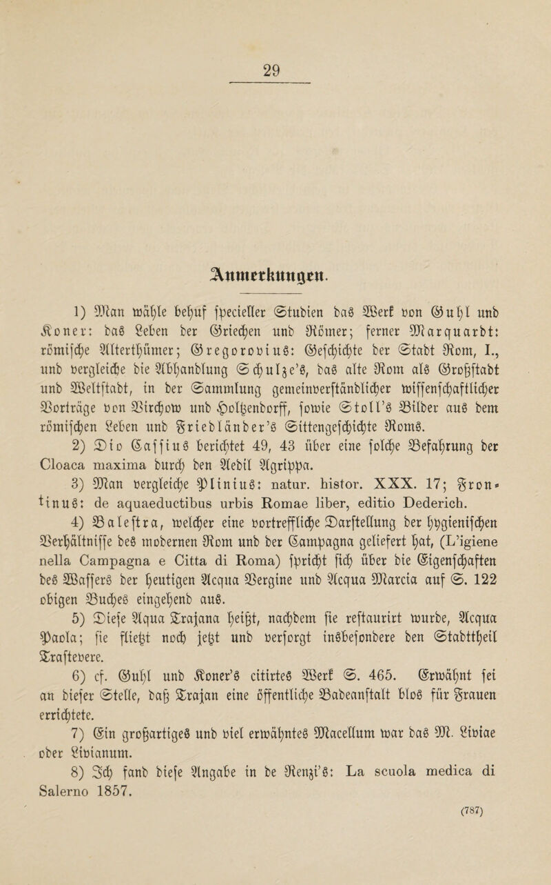 ^nmetkmtö*«. 1) 9Eftcm toäl;le belauf fpecieller ©tubien bag Sßerf Dort ©ul;l unb «ftotter: bag Seben ber ©rieten unb Corner; ferner 9Jlarquarbt: romifd)e 2Utertt)ümer; ©regorootug: ©efcfyid)te ber ©tabt Otom, I., unb oergletdje bie 5lbl;anblung ©d;ulje’g, bag alte 3tom alg ©rogftabt unb SBeltftabt, in ber ©ammlung gemetnöerftanbltd)er totffenfcfyaftlidjer Vorträge Oon 23ird?otü unb ^olfjenborff, fotoie ©toll’g Silber aug bem romifcfyen £eben unb iebIänber’g ©Utengefd)id)te Oiomg. 2) ©to ©affin g berichtet 49, 43 über eine fo!d)e 23efal)rung ber Cloaca ruaxima burcfy ben 3lebtl 2lgribda. 3) 59ian oergleicfye $piintug: natur. Iristor. XXX. 17; §ron* ttnug: de aquaeductibus urbis Romae über, editio Dederich. 4) 23aleftra, treuer eine oortreffltd^e ©arfteüung ber l;t>giemfd?en 23erl)ältniffe beg tnobernen 9tom unb ber (Satripcigna geliefert t;at, (L’igiene nella Campagna e Citta di Roma) fprict)t ftd) über bte (Sigenfdjaften beg SBafferg ber heutigen Slcqua SSergine unb 2lcqua 9Qtarcia auf ©. 122 obigen 23ud;eg einget;enb aug. 5) JDiefe 3tqua £rajana fyeifjt, nac^bem fte reftaurirt tourbe, 3lcqua $)aola; fie fließt noch jefct unb oerforgt ingbefonbere ben ©tabttfjeit Srafteoere. 6) cf. ©ul;l unb iXoner’g citirteg 2ßert ©. 465. (Srft>ät)nt fei an biejer ©teile, ba§ £rajan eine öffentliche SÖabeanftalt blog für grauen errichtete. 7) (Sin grofjarttgeg unb Diel ertoäfynteg 9Jtacedum toar bag 9dl Stüiae ober Simanum. 8) 3d) fanb biefe Eingabe in be 9tenji’g: La scuola medica di Salerno 1857. (787)