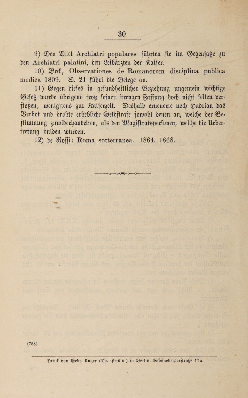9) 2)eit Stitel Archiatri populäres führten fie tut ©egenfape ben Archiatri palatini, beit ^eibär^teit bei: ^atfer. 10) SBecf, Observationes de Romanorum disciplina publica medica 1809. ©. 21 fül;rt bie ^Belege au. 11) ©egen btefe§ in gefunbtjeitlicfjer $3e$iepung ungemein mistige ©efep tourbe übrigen^ trop feiner ftrengen gaffur.g bod) nicf)t feiten t>er* fto§en, menigftenS gur ^aiferrett. iDe^alb erneuerte nod) £>abrian baS Verbot unb brcfyte er^eblid)e ©elbftrafe fowofyl benen an, meld)e ber 33e* ftimmung gmmberpanbelten, al§ ben 9Jiagtftrat3perfonen, meld)e bie lieber* tretung bulben mürben. 12) be 91 offi: Roma sotterranea. 1864. 1868. (788) 2)nuf »on ©eth\ Unger (£1). ©rtmut) tn SSerlitt, ©ctönebevgetfivajje 17 a.