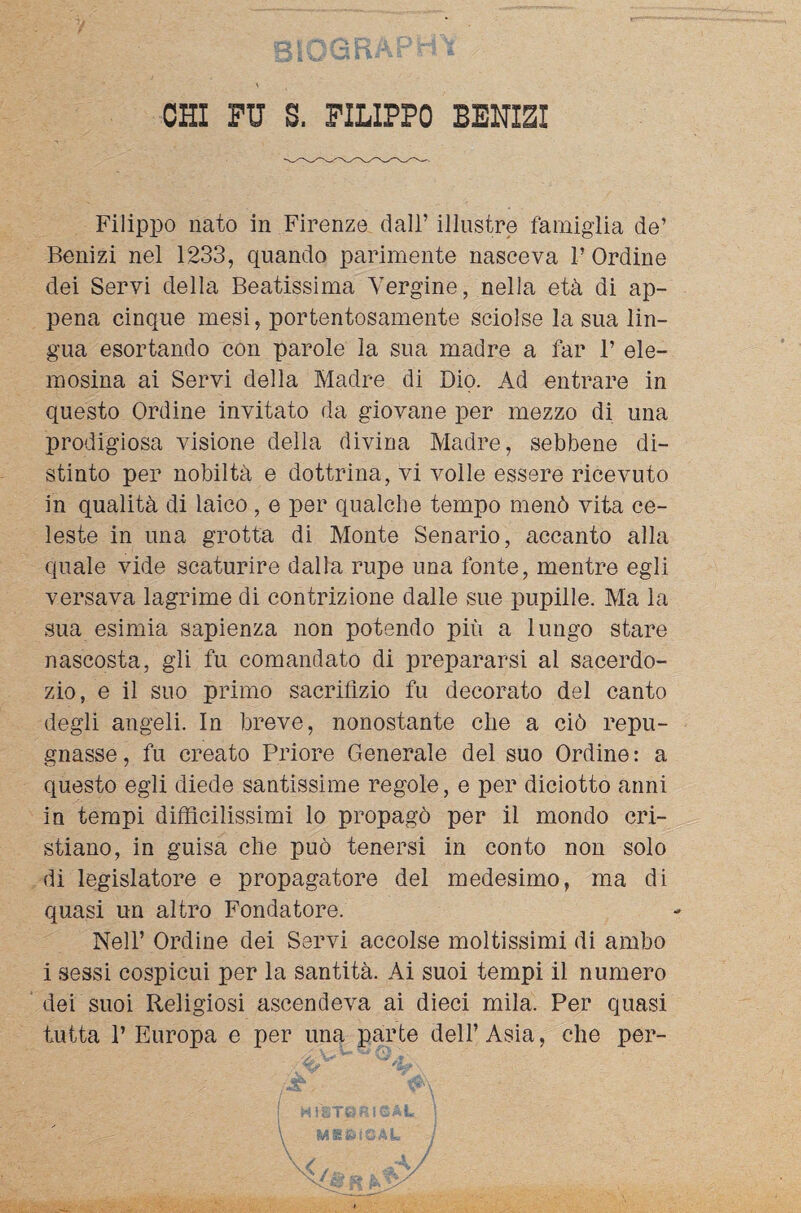 CHI FU S. FILIPPO BENIZI Filippo nato in Firenze dall’ illustre famiglia de’ Benizi nel 1233, quando parimente nasceva 1’ Ordine dei Servi della Beatissima Vergine, nella età di ap¬ pena cinque mesi, portentosamente sciolse la sua lin¬ gua esortando con parole la sua madre a far F ele¬ mosina ai Servi della Madre di Dio. Ad entrare in questo Ordine invitato da giovane per mezzo di una prodigiosa visione della divina Madre, sebbene di¬ stinto per nobiltà e dottrina, vi volle essere ricevuto in qualità di laico , e per qualche tempo menò vita ce¬ leste in una grotta di Monte Senario, accanto alla quale vide scaturire dalla rupe una fonte, mentre egli versava lagrime di contrizione dalle sue pupille. Ma la sua esimia sapienza non potendo più a lungo stare nascosta, gli fu comandato di prepararsi al sacerdo¬ zio, e il suo primo sacrifizio fu decorato del canto degli angeli. In breve, nonostante che a ciò repu¬ gnasse , fu creato Priore Generale del suo Ordine : a questo egli diede santissime regole, e per diciotto anni in tempi difficilissimi lo propagò per il mondo cri¬ stiano, in guisa che può tenersi in conto non solo di legislatore e propagatore del medesimo, ma di quasi un altro Fondatore. Nell’ Ordine dei Servi accolse moltissimi di ambo i sessi cospicui per la santità. Ai suoi tempi il numero dei suoi Religiosi ascendeva ai dieci mila. Per quasi tutta P Europa e per una parte dell’Asia, che per-