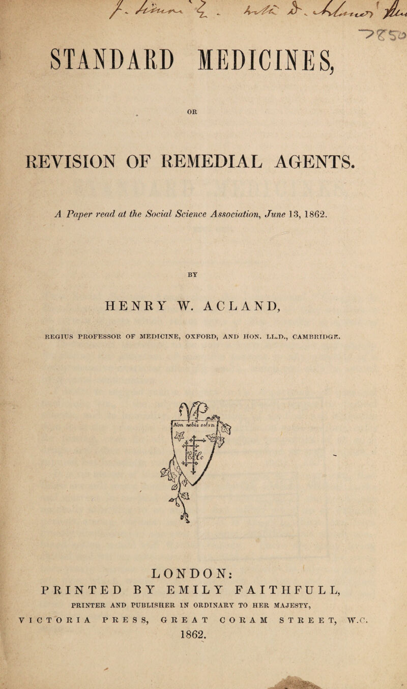 jr' -?t'9s STANDARD MEDICINES, OR * REVISION OF REMEDIAL AGENTS. A Paper read at the Social Science Association, June 13, 1862. BY HENRY W. AC LAND, REGIUS PROFESSOR OF MEDICINE, OXFORD, AND HON. LL.D., CAMBRIDGE. _ ) A LONDON: PRINTED BY EMILY FAITHFUL L, PRINTER AND PUBLISHER IN ORDINARY TO HER MAJESTY, VICTORIA PRESS, GREAT CORAM STREET, W.C. 1862.