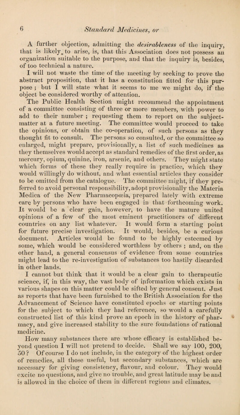 A further objection, admitting the desirableness of the inquiry, that is likelyAo arise, is, that this Association does not possess an organization suitable to the purpose, and that the inquiry is, besides, of too technical a nature. I will not waste the time of the meeting by seeking to prove the abstract proposition, that it has a constitution fitted for this pur¬ pose ; but I will state what it seems to me we might do, if the object be considered worthy of attention. The Public Health Section might recommend the appointment of a committee consisting of three or more members, with power to add to their number ; requesting them to report on the subject- matter at a future meeting. The committee would proceed to take the opinions, or obtain the co-operation, of such persons as they thought fit to consult. The persons so consulted, or the committee so enlarged, might prepare, provisionally, a list of such medicines as they themselves would accept as standard remedies of the first order, as mercury, opium, quinine, iron, arsenic, and others. They might state which forms of these they really require in practice, which they would willingly do without, and what essential articles they consider to be omitted from the catalogue. The committee might, if they pre¬ ferred to avoid personal responsibility, adopt provisionally the Materia Medica of the New Pharmacopoeia, prepared lately with extreme care by persons who have been engaged in that forthcoming work. It would be a clear gain, however, to have the mature united opinions of a few of the most eminent practitioners of different countries on any list whatever. It would form a starting point for future precise investigation. It would, besides, be a curious document. Articles would be found to be highly esteemed by some, which would be considered worthless by others ; and, on the other hand, a general consensus of evidence from some countries might lead to the re-investigation of substances too hastily discarded in other lands. I cannot but think that it would be a clear gain to therapeutic science, if, in this way, the vast body of information which exists in various shapes on this matter could be sifted by general consent. Just as reports that have been furnished to the British Association for the Advancement of Science have constituted epochs or starting points for the subject to which they had reference, so would a carefully constructed list of this kind prove an epoch in the history of phar¬ macy, and give increased stability to the sure foundations of rational medicine. How many substances there are whose efficacy is established be¬ yond question I will not pretend to decide. Shall we say 100, 200, 50 ? Of course I do not include, in the category of the highest order of remedies, all those useful, but secondary substances, which are necessary for giving consistency, flavour, and colour. They would excite no questions, and give no trouble, and great latitude may be and is allowed in the choice of them in different regions and climates.