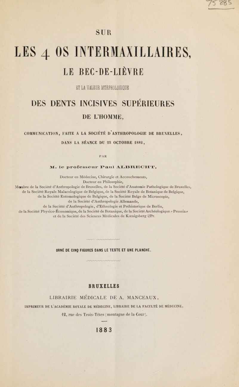 SUR LES 4 OS 1NTERIAXILLAIRES, LE BEC-DE-LIÈVRE ET LA VALEUR MORPHOLOGIQUE DES DENTS INCISIVES SUPÉRIEURES DE L’HOMME, COMMUNICATION, FAITE A LA SOCIÉTÉ D’ANTHROPOLOGIE DE BRUXELLES, DANS LA SÉANCE DU 2S OCTOBRE 1882, PAR M. le professeur Paul ALBRECHT, Docteur en Médecine, Chirurgie et Accouchements, Docteur en Philosophie, Membre de la Société d’Anthropologie de Bruxelles, de la Société d'Anatomie Pathologique de Bruxelles, de la Société Royale Malacologique de Belgique, de la Société Royale de Botanique de Belgique, de la Société Entomologique de Belgique, de la Société Belge de Microscopie, de la Société d’Anthropologie Allemande, de la Société d’Anthropologie, d’Ethnologie et Préhistorique de Berlin, de la Société Physico-Économique, de la Société de Botanique, de la Société Archéologique // Prussia// et de la Société des Sciences Médicales de Kœnigsberg i/Pr. ORNÉ DE CINQ FIGURES DANS LE TEXTE ET UNE PLANCHE. BRUXELLES LIBRAIRIE MÉDICALE DE A. MANCEAUX, IMPRIMEUR DE L’ACADÉMIE ROYALE DE MÉDECINE, LIBRAIRE DE LA FACULTÉ DE MÉDECINE. rue des Trois-Têtes (montagne de la Cour). 1883