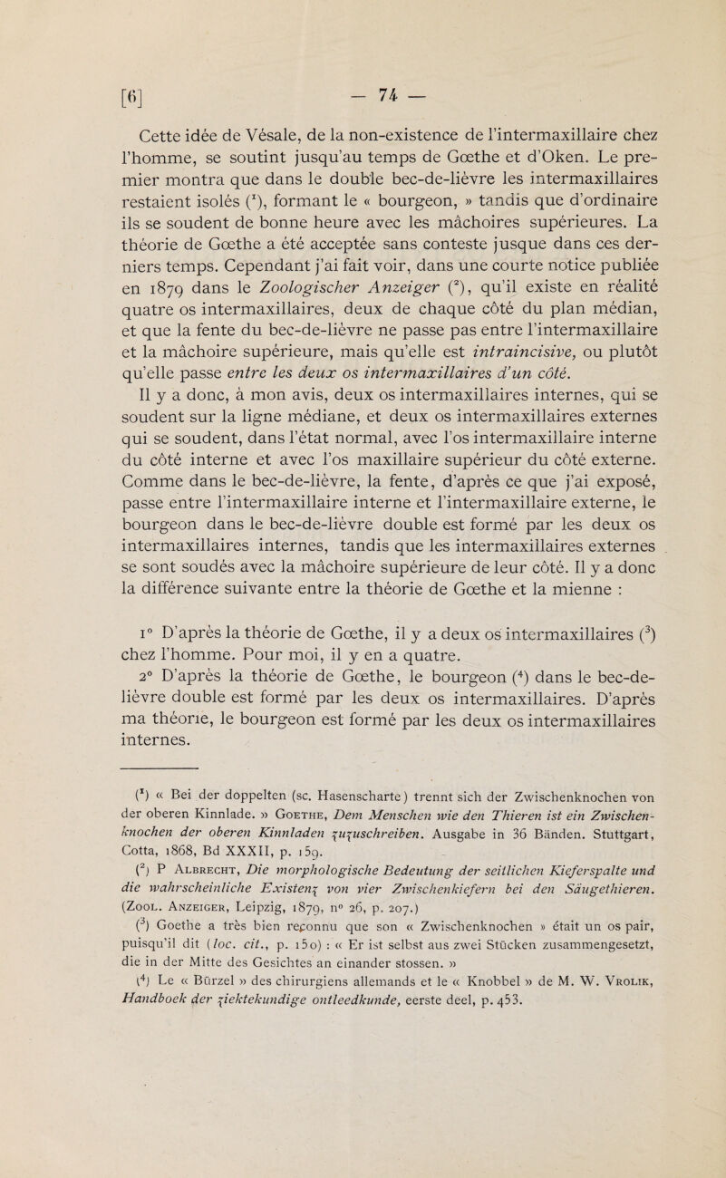 [6] Cette idée de Vésale, de la non-existence de l’intermaxillaire chez l’homme, se soutint jusqu’au temps de Goethe et d’Okem Le pre¬ mier montra que dans le double bec-de-lièvre les intermaxillaires restaient isolés (x), formant le « bourgeon, » tandis que d’ordinaire ils se soudent de bonne heure avec les mâchoires supérieures. La théorie de Goethe a été acceptée sans conteste jusque dans ces der¬ niers temps. Cependant j’ai fait voir, dans une courte notice publiée en 1879 dans le Zoologischer Anzeiger (2), qu’il existe en réalité quatre os intermaxillaires, deux de chaque côté du plan médian, et que la fente du bec-de-lièvre ne passe pas entre l’intermaxillaire et la mâchoire supérieure, mais qu’elle est intraincisive, ou plutôt qu’elle passe entre les deux os intermaxillaires d’un côté. Il y a donc, à mon avis, deux os intermaxillaires internes, qui se soudent sur la ligne médiane, et deux os inter maxillaires externes qui se soudent, dans l’état normal, avec l’os intermaxiilaire interne du côté interne et avec l’os maxillaire supérieur du côté externe. Comme dans le bec-de-lièvre, la fente, d’après ce que j’ai exposé, passe entre l’intermaxillaire interne et l’intermaxillaire externe, le bourgeon dans le bec-de-lièvre double est formé par les deux os intermaxillaires internes, tandis que les intermaxillaires externes se sont soudés avec la mâchoire supérieure de leur côté. Il y a donc la différence suivante entre la théorie de Goethe et la mienne : i° D’après la théorie de Goethe, il y a deux os intermaxillaires (3) chez l’homme. Pour moi, il y en a quatre. 20 D’après la théorie de Goethe, le bourgeon (4) dans le bec-de- lièvre double est formé par les deux os intermaxillaires. D’après ma théorie, le bourgeon est formé par les deux os intermaxillaires internes. (9 « Bei der doppelten (sc. Hasenscharte ) trennt sich der Zwischenknochen von der oberen Kinnlade. » Goethe, Dem Menschen wie den Thieren ist ein Zwischen¬ knochen der oberen Kinnladen piguschreiben. Ausgabe in 36 Bànden. Stuttgart, Cotta, 1868, Bd XXXII, p. j59. (2) P Albrecht, Die morphologische Bedentung der seiilichen Kieferspalte und die wahrscheinliche Existent von vier Zwischenkiefern bei den Sàugethieren. (Zool. Anzeiger, Leipzig, 1879, n° 2G P- 207.) \) Goethe a très bien reconnu que son « Zwischenknochen » était un os pair, puisqu’il dit (loc. cit., p. i5o) : « Er ist selbst aus zwei Stücken zusammengesetzt, die in der Mitte des Gesichtes an einander stossen. x> l4) Le « Bürzel » des chirurgiens allemands et le « Knobbel y> de M. W. Vrolik, Handboek der piektekundige ontleedkunde, eerste deel, p. 453-