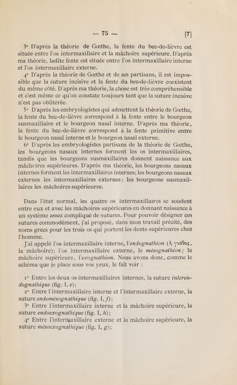 [7] 3° D’après la théorie de Goethe, la fente du bec-de-lièvre est située entre l’os intermaxillaire et la mâchoire supérieure. D’après ma théorie, ladite fente est située entre l’os intermaxillaire interne et l’os intermaxillaire externe. 4° D’après la théorie de Goethe et de ses partisans, il est impos¬ sible que la suture incisive et la fente du bec-de-lièvre coexistent du même côté. D’après ma théorie, la chose est très compréhensible et c’est même ce qu’on constate toujours tant que la suture incisive n’est pas oblitérée. 5° D’après les embryologistes qui admettent la théorie de Goethe, la fente du bec-de-lièvre correspond à la fente entre le bourgeon susmaxillaire et le bourgeon nasal interne. D’après ma théorie, la fente du bec-de-lièvre correspond à la fente primitive entre le bourgeon nasal interne et le bourgeon nasal externe. 6° D’après les embryologistes partisans de la théorie de Goethe, les bourgeons nasaux internes forment les os intermaxillaires, tandis que les bourgeons susmaxillaires donnent naissance aux mâchoires supérieures. D’après ma théorie, les bourgeons nasaux internes forment les intermaxillaires internes; les bourgeons nasaux externes les intermaxillaires externes; les bourgeons susmaxil¬ laires les mâchoires supérieures. Dans l’état normal, les quatre os intermaxillaires se soudent entre eux et avec les mâchoires supérieures en donnant naissance à un système assez compliqué de sutures. Pour pouvoir désigner ces sutures commodément, j’ai proposé, dans mon travail précité, des noms grecs pour les trois os qui portent les dents supérieures chez l’homme. J’ai appelé l’os intermaxillaire interne, Yendognathion (r\ yvàOoç, la mâchoire); l’os intermaxillaire externe, le mésognathion ; la mâchoire supérieure, Yexognathion. Nous avons donc, comme le schéma que je place sous vos yeux, le fait voir : i° Entre les deux os intermaxillaires internes, la suture interen- dognathique (fig. I, e); 2° Entre l’intermaxillaire interne et l’intermaxillaire externe, la suture endomésognctthique (fig. I,/); 3° Entre l’intermaxillaire interne et la mâchoire supérieure, la suture endoexognathique (fig. I, h) ; 4° Entre l’internjaxillaire externe et la mâchoire supérieure, la suture mésoexognathique (fig. I, g)\