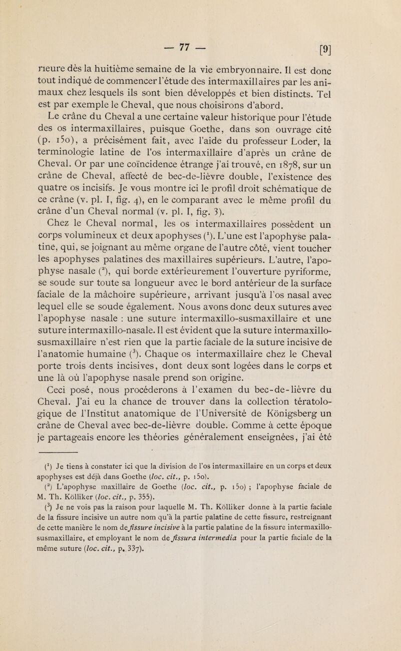 [9] neure dès la huitième semaine de la vie embryonnaire. Il est donc tout indiqué de commencer l’étude des intermaxillaires par les ani¬ maux chez lesquels ils sont bien développés et bien distincts. Tel est par exemple le Cheval, que nous choisirons d’abord. Le crâne du Cheval a une certaine valeur historique pour l’étude des os intermaxillaires, puisque Goethe, dans son ouvrage cité (p. i5o), a précisément fait, avec l’aide du professeur Loder, la terminologie latine de los intermaxillaire d’après un crâne de Cheval. Or par une coïncidence étrange j’ai trouvé, en 1878, sur un crâne de Cheval, affecté de bec-de-lièvre double, l’existence des quatre os incisifs. Je vous montre ici le profil droit schématique de ce crâne (v. pi. I, fig. 4), en le comparant avec le même profil du crâne d’un Cheval normal (v. pl. I, fig. 3). Chez le Cheval normal, les os intermaxillaires possèdent un corps volumineux et deux apophyses (*). L’une est l’apophyse pala¬ tine, qui, se joignant au même organe de l’autre côté, vient toucher les apophyses palatines des maxillaires supérieurs. L’autre, l’apo¬ physe nasale (2), qui borde extérieurement l’ouverture pyriforme, se soude sur toute sa longueur avec le bord antérieur de la surface faciale de la mâchoire supérieure, arrivant jusqu’à l’os nasal avec lequel elle se soude également. Nous avons donc deux sutures avec l’apophyse nasale : une suture intermaxillo-susmaxillaire et une suture intermaxillo-nasale. Il est évident que la suture intermaxillo- susmaxillaire n’est rien que la partie faciale de la suture incisive de l’anatomie humaine (3). Chaque os intermaxillaire chez le Cheval porte trois dents incisives, dont deux sont logées dans le corps et une là où l’apophyse nasale prend son origine. Ceci posé, nous procéderons à l’examen du bec-de-lièvre du Cheval. J’ai eu la chance de trouver dans la collection tératolo¬ gique de l’Institut anatomique de l’Université de Kônigsberg un crâne de Cheval avec bec-de-lièvre double. Comme à cette époque je partageais encore les théories généralement enseignées, j’ai été (x) Je tiens à constater ici que la division de l’os intermaxillaire en un corps et deux apophyses est déjà dans Goethe (loc. cit., p. i5o). (2) L’apophyse maxillaire de Goethe {loc. cit., p. 15o) ; l’apophyse faciale de M. Th. Kôlliker {loc. cit., p. 355). (3) Je ne vois pas la raison pour laquelle M. Th. Kôlliker donne à la partie faciale de la fissure incisive un autre nom qu’à la partie palatine de cette fissure, restreignant de cette manière le nom deJissure incisive à la partie palatine de la fissure intermaxillo- susmaxillaire, et employant le nom de Jîssura intermedia pour la partie faciale de la même suture {loc. cit., p. 337).