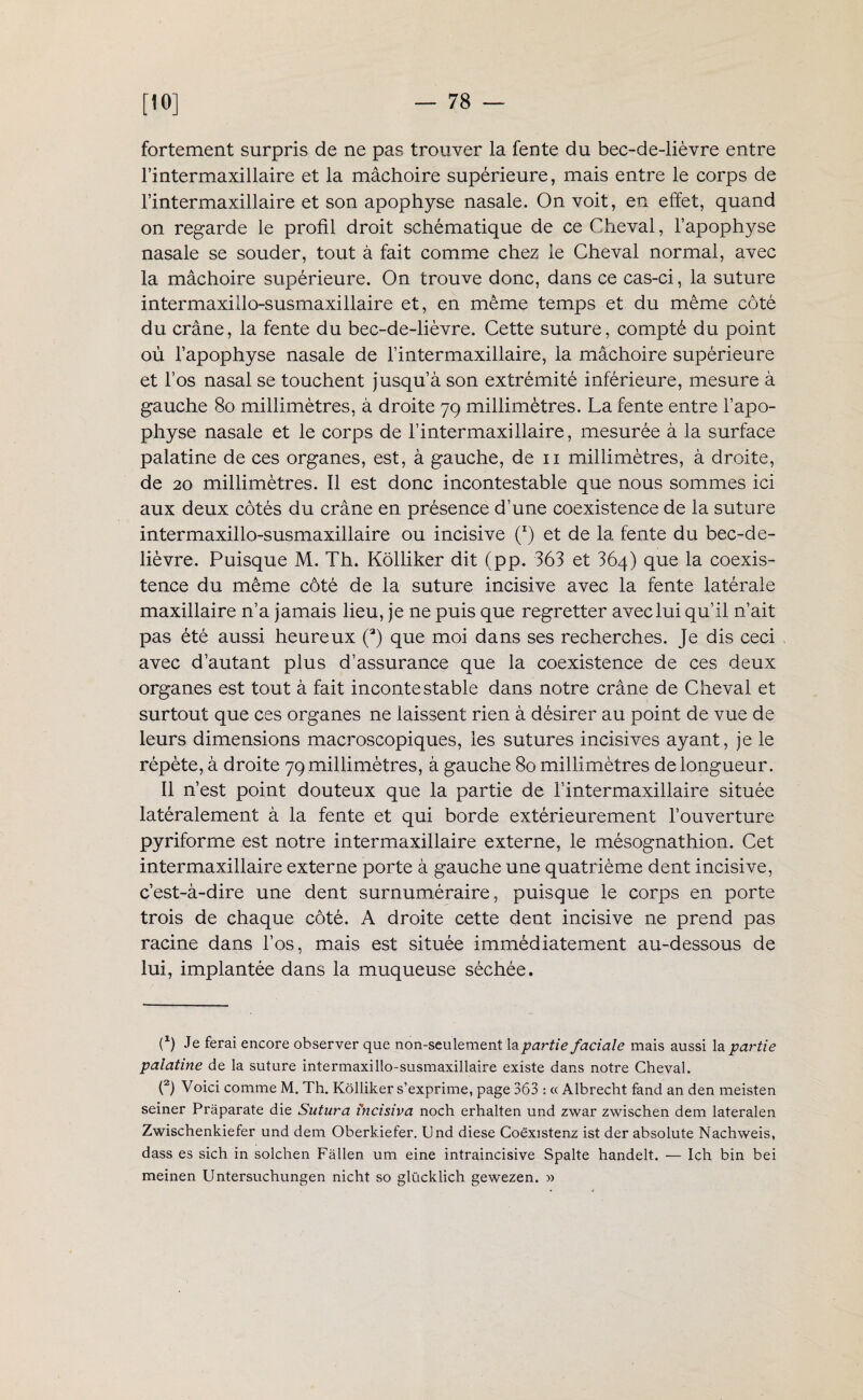 fortement surpris de ne pas trouver la fente du bec-de-lièvre entre l’intermaxillaire et la mâchoire supérieure, mais entre le corps de l’intermaxillaire et son apophyse nasale. On voit, en effet, quand on regarde le profil droit schématique de ce Cheval, l’apophyse nasale se souder, tout à fait comme chez le Cheval normal, avec la mâchoire supérieure. On trouve donc, dans ce cas-ci, la suture intermaxillo-susmaxillaire et, en même temps et du même côté du crâne, la fente du bec-de-lièvre. Cette suture, compté du point où l’apophyse nasale de l’intermaxillaire, la mâchoire supérieure et l’os nasal se touchent jusqu’à son extrémité inférieure, mesure à gauche 80 millimètres, à droite 79 millimètres. La fente entre l’apo¬ physe nasale et le corps de l’intermaxillaire, mesurée à la surface palatine de ces organes, est, à gauche, de 11 millimètres, à droite, de 20 millimètres. Il est donc incontestable que nous sommes ici aux deux côtés du crâne en présence d’une coexistence de la suture intermaxillo-susmaxillaire ou incisive (*) et de la fente du bec-de- lièvre. Puisque M. Th. Kôlliker dit (pp. 363 et 364) que la coexis¬ tence du même côté de la suture incisive avec la fente latérale maxillaire n’a jamais lieu, je ne puis que regretter avec lui qu’il n’ait pas été aussi heureux (3) que moi dans ses recherches. Je dis ceci avec d’autant plus d’assurance que la coexistence de ces deux organes est tout à fait incontestable dans notre crâne de Cheval et surtout que ces organes ne laissent rien à désirer au point de vue de leurs dimensions macroscopiques, les sutures incisives ayant, je le répète, à droite 79 millimètres, à gauche 80 millimètres de longueur. Il n’est point douteux que la partie de l’intermaxillaire située latéralement à la fente et qui borde extérieurement l’ouverture pyriforme est notre intermaxillaire externe, le mésognathion. Cet intermaxillaire externe porte à gauche une quatrième dent incisive, c’est-à-dire une dent surnuméraire, puisque le corps en porte trois de chaque côté. A droite cette dent incisive ne prend pas racine dans l’os, mais est située immédiatement au-dessous de lui, implantée dans la muqueuse séchée. (fi Je ferai encore observer que non-seulement la partie faciale mais aussi la partie palatine de la suture intermaxillo-susmaxillaire existe dans notre Cheval. (2) Voici comme M. Th. Kôlliker s’exprime, page 363 : « Albrecht fand an den meisten seiner Pràparate die Sutura fncisiva noch erhalten und zwar zwischen dem lateralen Zwischenkiefer und dem Oberk.iefer. Und diese Coëxistenz ist der absolute Nachweis, dass es sich in solchen Fàllen um eine intraincisive Spalte handelt. — Ich bin bei meinen Untersuchungen nicht so glücklich gewezen. »