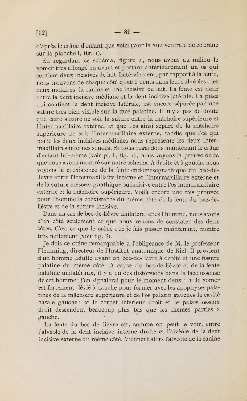 [12] d’après le crâne d’enfant que voici (voir la vue ventrale de ce crâne sur la planche I, fig. i). En regardant ce schéma, figure 2, nous avons au milieu le vomer très allongé en avant et portant antérieurement un os qui contient deux incisives de lait. Latéralement, par rapport à la fente, nous trouvons de chaque côté quatre dents dans leurs alvéoles : les deux molaires, la canine et une incisive de lait. La fente est donc entre la dent incisive médiane et la dent incisive latérale. La pièce qui contient la dent incisive latérale, est encore séparée par une suture très bien visible sur la face palatine. Il n’y a pas de doute que cette suture ne soit la suture entre la mâchoire supérieure et l’intermaxillaire externe, et que l’os ainsi séparé de la mâchoire supérieure ne soit l’intermaxillaire externe, tandis que l’os qui porte les deux incisives médianes nous représente les deux inter¬ maxillaires internes soudés. Si nous regardons maintenant le crâne d’enfant lui-même (voir pl. I, fig. 1), nous voyons la preuve de ce que nous avons montré sur notre schéma. A droite et à gauche nous voyons la coexistence de la fente endomésognathique du bec-de- lièvre entre l’intermaxillaire interne et l’intermaxillaire externe et de la suture mésoexognathique ou incisive entre l’os intermaxillaire externe et la mâchoire supérieure. Voilà encore une fois prouvée pour l’homme la coexistence du même côté de la fente du bec-de- lièvre et de la suture incisive. Dans un cas de bec-de-lièvre unilatéral chez l’homme, nous avons d’un côté seulement ce que nous venons de constater des deux côtés. C’est ce que le crâne que je fais passer maintenant, montre très nettement (voir fig. 3). Je dois ce crâne remarquable à l’obligeance de M. le professeur Flemming, directeur de l’Institut anatomique de Kiel. Il provient d’un homme adulte ayant un bec-de-lièvre à droite et une fissure palatine du même côté. A cause du bec-de-lièvre et de la fente palatine unilatéraux, il y a eu des distorsions dans la face osseuse de cet homme; j’en signalerai pour le moment deux : i° le vomer est fortement dévié à gauche pour former avec les apophyses pala¬ tines de la mâchoire supérieure et de l’os palatin gauches la cavité nasale gauche ; 20 le cornet inférieur droit et le palais osseux droit descendent beaucoup plus bas que les mêmes parties à gauche. La fente du bec-de-lièvre est, comme on peut le voir, entre l’alvéole de la dent incisive interne droite et l’alvéole de la dent incisive externe du même côté. Viennent alors l’alvéole de la canine