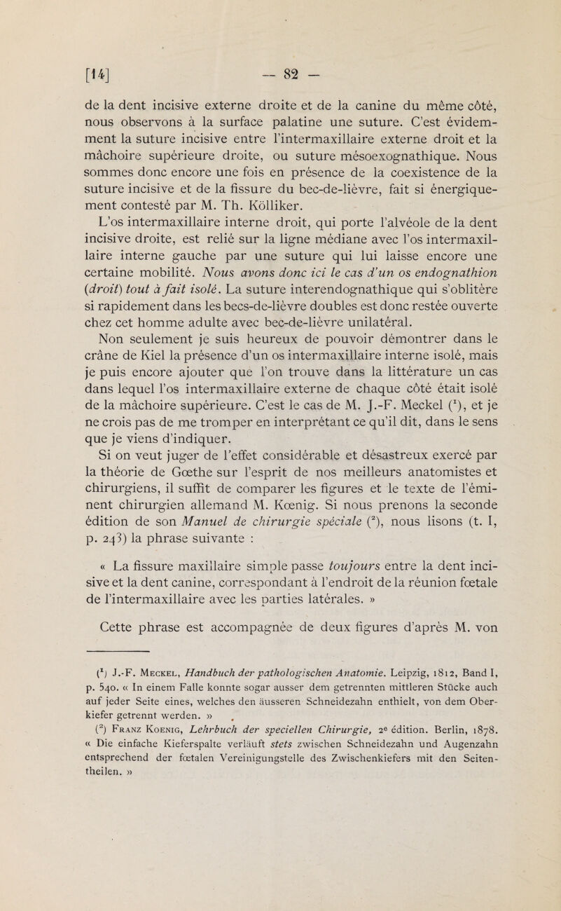 de la dent incisive externe droite et de la canine du même côté, nous observons à la surface palatine une suture. C’est évidem¬ ment la suture incisive entre l’intermaxillaire externe droit et la mâchoire supérieure droite, ou suture mésoexognathique. Nous sommes donc encore une fois en présence de la coexistence de la suture incisive et de la fissure du bec-de-lièvre, fait si énergique¬ ment contesté par M. Th. Kolliker. L’os intermaxillaire interne droit, qui porte l’alvéole de la dent incisive droite, est relié sur la ligne médiane avec Vos intermaxil¬ laire interne gauche par une suture qui lui laisse encore une certaine mobilité. Nous avons donc ici le cas d’un os endognathion {droit) tout à fait isolé. La suture interendognathique qui s’oblitère si rapidement dans les becs-de-lièvre doubles est donc restée ouverte chez cet homme adulte avec bec-de-lièvre unilatéral. Non seulement je suis heureux de pouvoir démontrer dans le crâne de Kiel la présence d’un os intermaxillaire interne isolé, mais je puis encore ajouter que l’on trouve dans la littérature un cas dans lequel l’os intermaxillaire externe de chaque côté était isolé de la mâchoire supérieure. C’est le cas de M. J.-F. Meckel (x), et je ne crois pas de me tromper en interprétant ce qu’il dit, dans le sens que je viens d’indiquer. Si on veut juger de l’effet considérable et désastreux exercé par la théorie de Goethe sur l’esprit de nos meilleurs anatomistes et chirurgiens, il suffit de comparer les figures et le texte de l’émi¬ nent chirurgien allemand M. Kœnig. Si nous prenons la seconde édition de son Manuel de chirurgie spéciale (2), nous lisons (t. I, p. 243) la phrase suivante : « La fissure maxillaire simple passe toujours entre la dent inci¬ sive et 1a. dent canine, correspondant à l’endroit de la réunion fœtale de l’intermaxillaire avec les parties latérales. » Cette phrase est accompagnée de deux figures d’après M. von p) J.-F. Meckel, Handbuch der pathologischen Anatomie. Leipzig, 1812, Band I, p. 540. « In einem Falle konnte sogar ausser dem getrennten mittleren Stücke auch auf jeder Seite eines, welches den àusseren Schneidezahn enthielt, von dem Ober- kiefer getrennt werden. » (2) Franz Koenig, Lehrbuch der speciellen Chirurgie, 2e édition. Berlin, 1878. « Die einfache Kieferspalte verlauft stets zwischen Schneidezahn und Augenzahn entsprechend der fœtalen Vereinigungstelle des Zwischenkiefers mit den Seiten- theilen. »