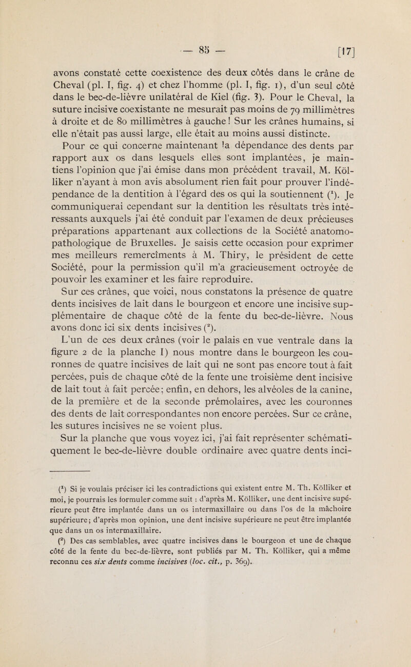 [17] avons constaté cette coexistence des deux côtés dans le crâne de Cheval (pl. I, fig. 4) et chez l’homme (pl. I, fig. 1), d’un seul côté dans le bec-de-lièvre unilatéral de Kiel (fig. 3). Pour le Cheval, la suture incisive coexistante ne mesurait pas moins de 79 millimètres à droite et de 80 millimètres à gauche ! Sur les crânes humains, si elle n’était pas aussi large, elle était au moins aussi distincte. Pour ce qui concerne maintenant la dépendance des dents par rapport aux os dans lesquels elles sont implantées, je main¬ tiens l’opinion que j’ai émise dans mon précédent travail, M. Kôl- liker n’ayant à mon avis absolument rien fait pour prouver l’indé¬ pendance de la dentition à l’égard des os qui la soutiennent (I). Je communiquerai cependant sur la dentition les résultats très inté¬ ressants auxquels j’ai été conduit par l’examen de deux précieuses préparations appartenant aux collections de la Société anatomo¬ pathologique de Bruxelles. Je saisis cette occasion pour exprimer mes meilleurs remercîments à M. Thiry, le président de cette Société, pour la permission qu’il m’a gracieusement octroyée de pouvoir les examiner et les faire reproduire. Sur ces crânes, que voici, nous constatons la présence de quatre dents incisives de lait dans le bourgeon et encore une incisive sup¬ plémentaire de chaque côté de la fente du bec-de-lièvre. Nous avons donc ici six dents incisives (2). L’un de ces deux crânes (voir le palais en vue ventrale dans la figure 2 de la planche I) nous montre dans le bourgeon les cou¬ ronnes de quatre incisives de lait qui ne sont pas encore tout à fait percées, puis de chaque côté de la fente une troisième dent incisive de lait tout à fait percée; enfin, en dehors, les alvéoles de la canine, de la première et de la seconde prémolaires, avec les couronnes des dents de lait correspondantes non encore percées. Sur ce crâne, les sutures incisives ne se voient plus. Sur la planche que vous voyez ici, j’ai fait représenter schémati¬ quement le bec-de-lièvre double ordinaire avec quatre dents inci- (x) Si je voulais préciser ici les contradictions qui existent entre M. Th. Kôlliker et moi, je pourrais les formuler comme suit : d’après M. Kôlliker, une dent incisive supé¬ rieure peut être implantée dans un os intermaxillaire ou dans l’os de la mâchoire supérieure; d’après mon opinion, une dent incisive supérieure ne peut être implantée que dans un os intermaxillaire. (2) Des cas semblables, avec quatre incisives dans le bourgeon et une de chaque côté de la fente du bec-de-lièvre, sont publiés par M. Th. Kôlliker, qui a même reconnu ces six dents comme incisives (loc. cit., p. 36g).