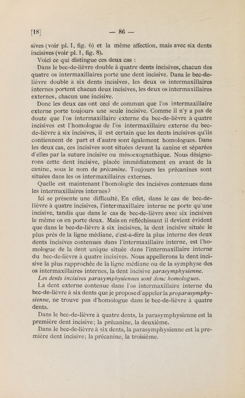 sives (voir pl. I, fig. 6) et la même affection, mais avec six dents incisives (voir pl. I, fig. 8). Voici ce qui distingue ces deux cas : Dans le bec-de-lièvre double à quatre dents incisives, chacun des quatre os intermaxillaires porte une dent incisive. Dans le bec-de- lièvre double à six dents incisives, les deux os intermaxillaires internes portent chacun deux incisives, les deux os intermaxillaires externes, chacun une incisive. Donc les deux cas ont ceci de commun que l’os intermaxillaire externe porte toujours une seule incisive. Comme il n’y a pas de doute que l’os intermaxillaire externe du bec-de-lièvre à quatre incisives est l’homologue de l’os intermaxillaire externe du bec- de-lièvre à six incisives, il est certain que les dents incisives qu’ils contiennent de part et d’autre sont également homologues. Dans les deux cas, ces incisives sont situées devant la canine et séparées d’elles par la suture incisive ou mésoexognathique. Nous désigne¬ rons cette dent incisive, placée immédiatement en avant de la canine, sous le nom de précanine. Toujours les précanines sont situées dans les os intermaxillaires externes. Quelle est maintenant l’homologie des incisives contenues dans les intermaxillaires internes ? Ici se présente une difficulté. En effet, dans le cas de bec-de- lièvre à quatre incisives, l’intermaxillaire interne ne porte qu’une incisive, tandis que dans le cas de bec-de-lièvre avec six incisives le même os en porte deux. Mais en réfléchissant il devient évident que dans le bec-de-lièvre à six incisives, la dent incisive située le plus près de la ligne médiane, c’est-à-dire la plus interne des deux dents incisives contenues dans l’intermaxillaire interne, est l’ho¬ mologue de la dent unique située dans l’intermaxillaire interne du bec-de-lièvre à quatre incisives. Nous appellerons la dent inci¬ sive la plus rapprochée de la ligne médiane ou de la symphyse des os intermaxillaires internes, la dent incisive parasymphysienne. Les dents incisives par asymphy siennes sont donc homologues. La dent externe contenue dans l’os intermaxillaire interne du bec-de-lièvre à six dents que je propose d’appeler la proparasymphy- sienne, ne trouve pas d’homologue dans le bec-de-lièvre à quatre dents. Dans le bec-de-lièvre à quatre dents, la parasymphysienne est la première dent incisive; la précanine, la deuxième. Dans le bec-de-lièvre à six dents, la parasymphysienne est la pre¬ mière dent incisive; la précanine, la troisième.