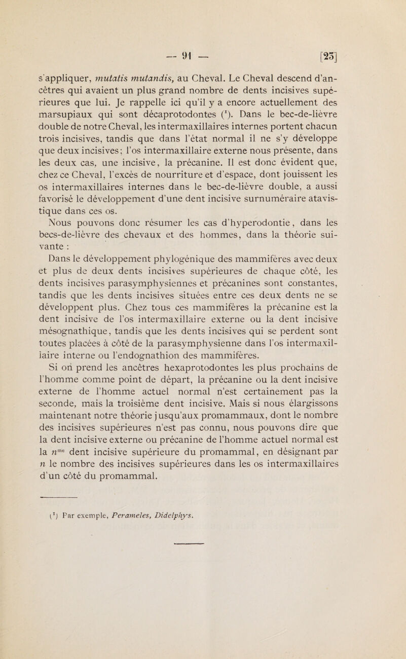 s’appliquer, mutatis mutandis, au Cheval. Le Cheval descend d’an- cètres qui avaient un plus grand nombre de dents incisives supé¬ rieures que lui. Je rappelle ici qu’il y a encore actuellement des marsupiaux qui sont décaprotodontes (I). Dans le bec-de-lièvre double de notre Cheval, les intermaxillaires internes portent chacun trois incisives, tandis que dans l’état normal il ne s’y développe que deux incisives; l’os intermaxillaire externe nous présente, dans les deux cas, une incisive, la précanine. Il est donc évident que, chez ce Cheval, l’excès de nourriture et d’espace, dont jouissent les os intermaxillaires internes dans le bec-de-lièvre double, a aussi favorisé le développement d’une dent incisive surnuméraire atavis- tique dans ces os. Nous pouvons donc résumer les cas d’hyperodontie, dans les becs-de-lièvre des chevaux et des hommes, dans la théorie sui¬ vante : Dans le développement phylogénique des mammifères avec deux et plus de deux dents incisives supérieures de chaque côté, les dents incisives parasymphysiennes et précanines sont constantes, tandis que les dents incisives situées entre ces deux dents ne se développent plus. Chez tous ces mammifères la précanine est la dent incisive de l’os intermaxillaire externe ou la dent incisive mésognathique, tandis que les dents incisives qui se perdent sont toutes placées à côté de la parasymphysienne dans l’os intermaxil- iaire interne ou l’endognathion des mammifères. Si ori prend les ancêtres hexaprotodontes les plus prochains de l’homme comme point de départ, la précanine ou la dent incisive externe de l’homme actuel normal n’est certainement pas la seconde, mais la troisième dent incisive. Mais si nous élargissons maintenant notre théorie jusqu’aux promammaux, dont le nombre des incisives supérieures n’est pas connu, nous pouvons dire que la dent incisive externe ou précanine de l’homme actuel normal est la nme dent incisive supérieure du promammal, en désignant par n le nombre des incisives supérieures dans les os intermaxillaires d’un côté du promammal. {z) Par exemple, Perameles, Didclphys.