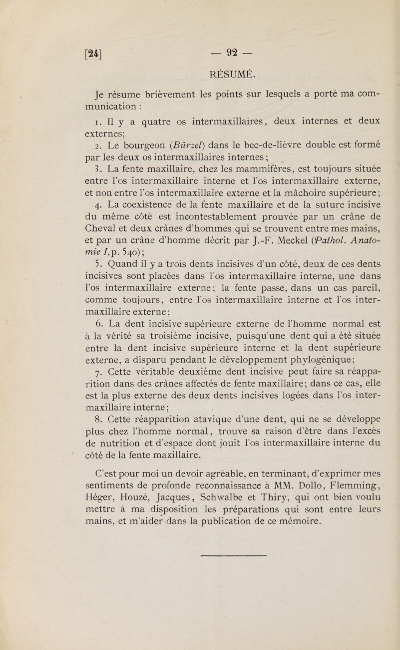 m RÉSUMÉ. Je résume brièvement les points sur lesquels a porté ma com¬ munication : 1. Il y a quatre os intermaxillaires, deux internes et deux externes; 2. Le bourgeon (.Bürzel) dans le bec-de-lièvre double est formé par les deux os intermaxillaires internes ; 3. La fente maxillaire, chez les mammifères, est toujours située entre l’os intermaxillaire interne et l’os intermaxillaire externe, et non entre l’os intermaxillaire externe et la mâchoire supérieure; 4. La coexistence de la fente maxillaire et de la suture incisive du même côté est incontestablement prouvée par un crâne de Cheval et deux crânes d’hommes qui se trouvent entre mes mains, et par un crâne d’homme décrit par J.-F. Meckel {Pathol. Anato¬ mie 7,p. 540) ; 5. Quand il y a trois dents incisives d’un côté, deux de ces dents incisives sont placées dans l’os intermaxillaire interne, une dans l’os intermaxillaire externe; la fente passe, dans un cas pareil, comme toujours, entre l’os intermaxillaire interne et l’os inter¬ maxillaire externe ; 6. La dent incisive supérieure externe de l’homme normal est à la vérité sa troisième incisive, puisqu’une dent qui a été située entre la dent incisive supérieure interne et la dent supérieure externe, a disparu pendant le développement phylogénique; 7. Cette véritable deuxième dent incisive peut faire sa réappa¬ rition dans des crânes affectés de fente maxillaire; dans ce cas, elle est la plus externe des deux dents incisives logées dans l’os inter¬ maxillaire interne ; 8. Cette réapparition atavique d’une dent, qui ne se développe plus chez l’homme normal, trouve sa raison d’être dans l’excès de nutrition et d’espace dont jouit l’os intermaxillaire interne du côté de la fente maxillaire. C’est pour moi un devoir agréable, en terminant, d’exprimer mes sentiments de profonde reconnaissance à MM. Dollo, Flemming, Héger, Houzé, Jacques, Schwalbe et Thiry, qui ont bien voulu mettre à ma disposition les préparations qui sont entre leurs mains, et m’aider dans la publication de ce mémoire.