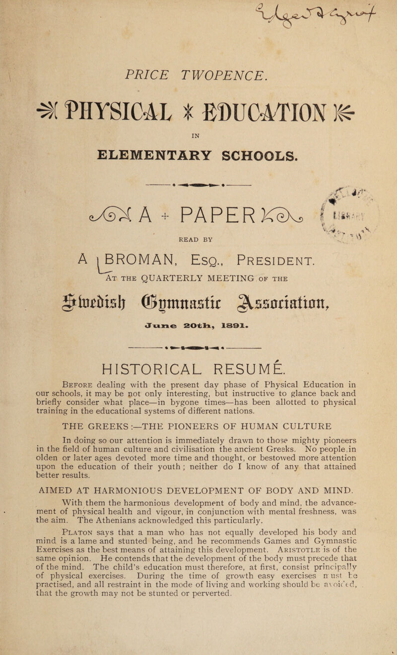 0 Pi?/C£ TWOPENCE. (PHYSICAL t EDUCATION 1(4 IN ELEMENTARY SCHOOLS. ■ASX A PAPER KeXj READ BY J. i *: /#- A f - : f • I §& •'(. v -/* '. . Vi A sBROMAN, Esq., President. At the QUARTERLY MEETING of the *ttteipMs!) ©gmttasttt JUsanafiott, June 20tli, 1391® HISTORICAL RESUME. Before dealing with the present day phase of Physical Education in our schools, it may be not only interesting, but instructive to glance back and briefly consider what place—in bygone times-—has been allotted to physical training in the educational systems of different nations. THE GREEKS THE PIONEERS OF HUMAN CULTURE In doing so our attention is immediately drawn to those mighty pioneers in the field of human culture and civilisation the ancient Greeks. No people in olden or later ages devoted more time and thought, or bestowed more attention upon the education of their youth ; neither do I know of any that attained better results. AIMED AT HARMONIOUS DEVELOPMENT OF BODY AND MIND. With them the harmonious development of body and mind, the advance¬ ment of physical health and vigour, in conjunction with mental freshness, was the aim. The Athenians acknowledged this particularly. Platon says that a man who has not equally developed his body and mind is a lame and stunted being, and he recommends Games and Gymnastic Exercises as the best means of attaining this development. Aristotle is of the same opinion. He contends that the development of the body must precede that of the mind. The child’s education must therefore, at first, consist principally of physical exercises. During the time of growth easy exercises nust be practised, and all restraint in the mode of living and working should be avoided, that the growth may not be stunted or perverted.