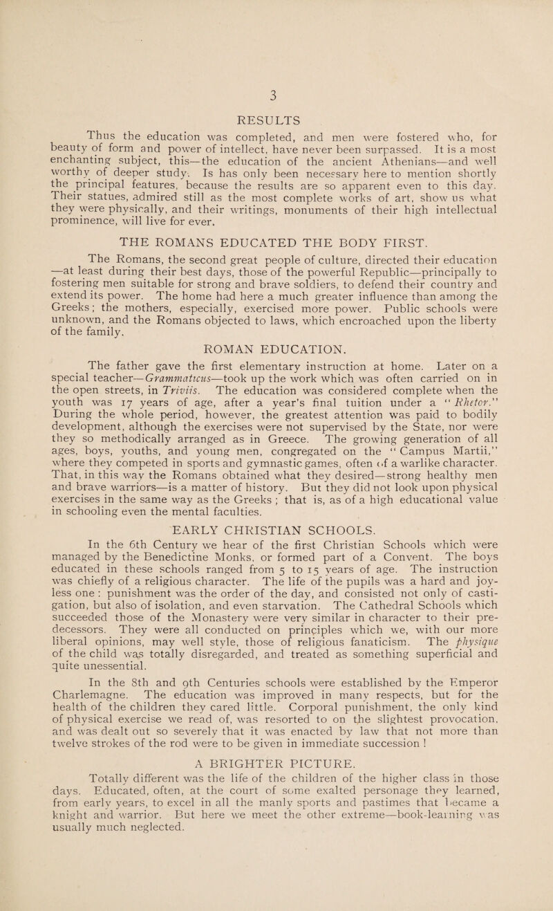 RESULTS Thus the education was completed, and men were fostered who, for beauty of form and power of intellect, have never been surpassed. It is a most enchanting subject, this—the education of the ancient Athenians—and well worthy of deeper study. Is has only been necessarv here to mention shortly the principal features, because the results are so apparent even to this day. Their statues, admired still as the most complete works of art, show us what they were physically, and their writings, monuments of their high intellectual prominence, will live for ever. THE ROMANS EDUCATED THE BODY FIRST. The Romans, the second great people of culture, directed their education —at least during their best days, those of the powerful Republic—principally to fostering men suitable for strong and brave soldiers, to defend their country and extend its power. The home had here a much greater influence than among the Greeks; the mothers, especially, exercised more power. Public schools were unknown, and the Romans objected to laws, which encroached upon the liberty of the family. ROMAN EDUCATION. The father gave the first elementary instruction at home. Later on a special teacher—Grammaticus-—took up the work which was often carried on in the open streets, in Triviis. The education was considered complete when the youth was 17 years of age, after a year’s final tuition under a “ Rhetor. During the whole period, however, the greatest attention was paid to bodily development, although the exercises were not supervised by the State, nor were they so methodically arranged as in Greece. The growing generation of all ages, boys, youths, and young men, congregated on the “ Campus Martii,” where they competed in sports and gymnastic games, often of a warlike character. That, in this way the Romans obtained what they desired—strong healthy men and brave warriors—is a matter of history. But they did not look upon physical exercises in the same way as the Greeks ; that is, as of a high educational value in schooling even the mental faculties. EARLY CHRISTIAN SCHOOLS. In the 6th Century we hear of the first Christian Schools which were managed by the Benedictine Monks, or formed part of a Convent. The boys educated in these schools ranged from 5 to 15 years of age. The instruction was chiefly of a religious character. The life of the pupils was a hard and joy¬ less one : punishment was the order of the day, and consisted not only of casti¬ gation, but also of isolation, and even starvation. The Cathedral Schools which succeeded those of the Monastery were very similar in character to their pre¬ decessors. They were all conducted on principles which we, with our more liberal opinions, may well style, those of religious fanaticism. The physique of the child was totally disregarded, and treated as something superficial and quite unessential. In the 8th and 9th Centuries schools were established by the Emperor Charlemagne. The education was improved in many respects, but for the health of the children they cared little. Corporal punishment, the only kind of physical exercise we read of, was resorted to on the slightest provocation, and was dealt out so severely that it was enacted by law that not more than twelve strokes of the rod were to be given in immediate succession ! A BRIGHTER PICTURE. Totally different was the life of the children of the higher class in those days. Educated, often, at the court of some exalted personage they learned, from early years, to excel in all the manly sports and pastimes that became a knight and warrior. But here we meet the other extreme—book-learning was usually much neglected.