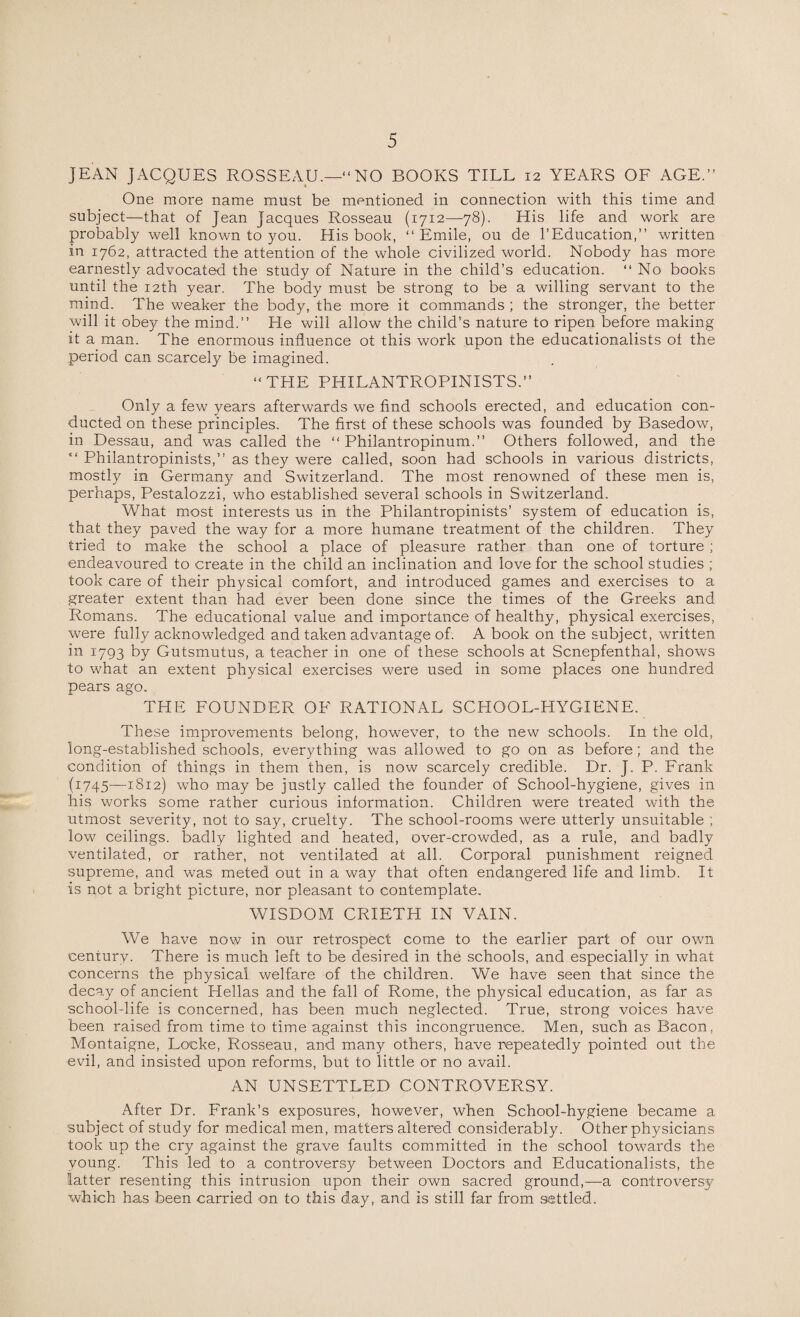 JEAN JACQUES ROSSEAU.—“NO BOOKS TILL 12 YEARS OF AGE.” One more name must be mentioned in connection with this time and subject—that of Jean Jacques Rosseau (1712—78). His life and work are probably well known to you. His book, “Emile, ou de l’Education,” written in 1762, attracted the attention of the whole civilized world. Nobody has more earnestly advocated the study of Nature in the child’s education. “ No books until the 12th year. The body must be strong to be a willing servant to the mind. The weaker the body, the more it commands ; the stronger, the better will it obey the mind.” He will allow the child’s nature to ripen before making it a man. The enormous influence ot this work upon the educationalists oi the period can scarcely be imagined. “THE PHILANTROPINISTS.” Only a few years afterwards we find schools erected, and education con¬ ducted on these principles. The first of these schools was founded by Basedow, in Dessau, and was called the “ Philantropinum.” Others followed, and the “ Philantropinists,” as they were called, soon had schools in various districts, mostly in Germany and Switzerland. The most renowned of these men is, perhaps, Pestalozzi, who established several schools in Switzerland. What most interests us in the Philantropinists’ system of education is, that they paved the way for a more humane treatment of the children. They tried to make the school a place of pleasure rather than one of torture ; endeavoured to create in the child an inclination and love for the school studies ; took care of their physical comfort, and introduced games and exercises to a greater extent than had ever been done since the times of the Greeks and Romans. The educational value and importance of healthy, physical exercises, were fully acknowledged and taken advantage of. A book on the subject, written in 1793 by Gutsmutus, a teacher in one of these schools at Scnepfenthal, shows to what an extent physical exercises were used in some places one hundred pears ago. THE FOUNDER OF RATIONAL SCHOOL-HYGIENE. These improvements belong, however, to the new schools. In the old, long-established schools, everything was allowed to go on as before; and the condition of things in them then, is now scarcely credible. Dr. J. P. Frank (1745—1812) who may be justly called the founder of School-hygiene, gives in his works some rather curious information. Children were treated with the utmost severity, not to say, cruelty. The school-rooms were utterly unsuitable ; low ceilings, badly lighted and heated, over-crowded, as a rule, and badly ventilated, or rather, not ventilated at all. Corporal punishment reigned supreme, and was meted out in a way that often endangered life and limb. It is not a bright picture, nor pleasant to contemplate. WISDOM CRIETH IN VAIN. We have now in our retrospect come to the earlier part of our own century. There is much left to be desired in the schools, and especially in what concerns the physical welfare of the children. We have seen that since the decay of ancient Hellas and the fall of Rome, the physical education, as far as school-life is concerned, has been much neglected. True, strong voices have been raised from time to time against this incongruence. Men, such as Bacon, Montaigne, Locke, Rosseau, and many others, have repeatedly pointed out the evil, and insisted upon reforms, but to little or no avail. AN UNSETTLED CONTROVERSY. After Dr. Frank’s exposures, however, when School-hygiene became a subject of study for medical men, matters altered considerably. Other physicians took up the cry against the grave faults committed in the school towards the young. This led to a controversy between Doctors and Educationalists, the latter resenting this intrusion upon their own sacred ground,—a controversy which has been carried on to this day, and is still far from settled.