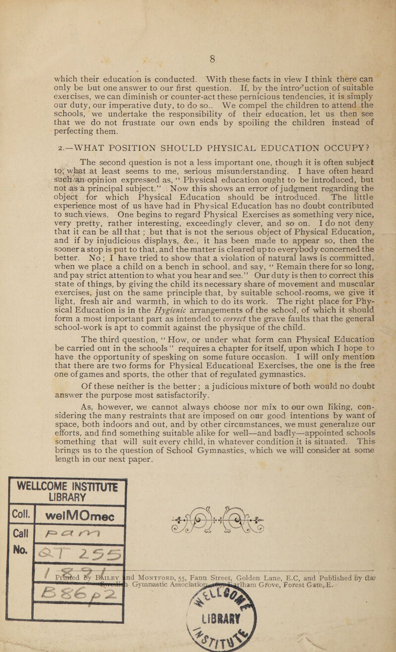 which their education is conducted. With these facts in view I think there can only be but one answer to our first question. If, by the introduction of suitable exercises, we can diminish or counter-act these pernicious tendencies, it is simply our duty, our imperative duty, to do so.. We compel the children to attend the schools, we undertake the responsibility of their education, let us then see that we do not frustrate our own ends by spoiling the children instead of perfecting them. 2.—WHAT POSITION SHOULD PHYSICAL EDUCATION OCCUPY? The second question is not a less important one, though it is often subject to, what at least seems to me, serious misunderstanding. I have often heard such ran opinion expressed as, “ Physical education ought to be introduced, but not as a principal subject.” Now this shows an error of judgment regarding the object for which Physical Education should be introduced. The little experience most of us have had in Physical Education has no doubt contributed to such views. One begins to regard Physical Exercises as something very nice, very pretty, rather interesting, exceedingly clever, and so on. I do not deny that it can be all that ; but that is not the serious object of Physical Education, and if by injudicious displays, &e,, it has been made to appear so, then the sooner a stop is put to that, and the matter is cleared up to everybody concerned the better. No; I have tried to show that a violation of natural laws is committed, when we place a child on a bench in school, and say, “ Remain therefor so long, and pay strict attention to what you hear and see. ’ ’ Our duty is then to correct this state of things, by giving the child its necessary share of movement and muscular exercises, just on the same principle that, by suitable school-rooms, we give it light, fresh air and warmth, in which to do its work. The right place for Phy¬ sical Education is in the Hygienic arrangements of the school, of which it should form a most important part as intended to correct the grave faults that the general school-work is apt to commit against the physique of the child. The third question, “ How, or under what form can Physical Education be carried out in the schools” requires a chapter for itself, upon which I hope to have the opportunity of spesking on some future occasion. I will only mention that there are two forms for Physical Educational Exercises, the one is the free one of games and sports, the other that of regulated gymnastics. Of these neither is the better ; a judicious mixture of both would no doubt answer the purpose most satisfactorily. As, however, we cannot always chdose nor mix to our own liking, con¬ sidering the many restraints that are imposed on our good intentions by want of space, both indoors and out, and by other circumstances, we must generalize our efforts, and find something suitable alike for well—and badly—appointed schools something that will suit every child, in whatever condition it is situated. This brings us to the question of School Gymnastics, which we will consider a± some length in our next paper.. WELLCOME INSTITUTE LIBRARY Coll. welMOmec Call No. <2.7 255 t / - Printed By Brilev £> Ss 6 p dham Grove, Forest Gat'e,.E,