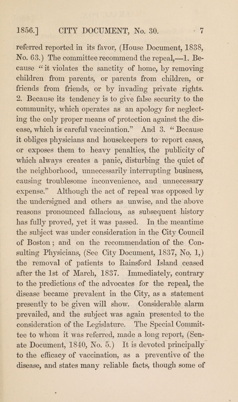 referred reported in its favor, (House Document, 1838, No. 63.) The committee recommend the repeal,—1. Be¬ cause “ it violates the sanctity of home, by removing children from parents, or parents from children, or friends from friends, or by invading private rights. 2. Because its tendency is to give false security to the community, which operates as an apology for neglect¬ ing the only proper means of protection against the dis¬ ease, which is careful vaccination.” And 3. “ Because it obliges physicians and housekeepers to report cases, or exposes them to heavy penalties, the publicity of which always creates a panic, disturbing the quiet of the neighborhood, unnecessarily interrupting business, causing troublesome inconvenience, and unnecessary expense.” Although the act of repeal was opposed by the undersigned and others as unwise, and the above reasons pronounced fallacious, as subsequent history has fully proved, yet it was passed. In the meantime the subject was under consideration in the City Council of Boston; and on the recommendation of the Con¬ sulting Physicians, (See City Document, 1837, No. 1,) the removal of patients to Bainsford Island ceased after the 1st of March, 1837. Immediately, contrary to the predictions of the advocates for the repeal, the disease became prevalent in the City, as a statement presently to be given will show. Considerable alarm prevailed, and the subject was again presented to the consideration of the Legislature. The Special Commit¬ tee to whom it was referred, made a long report, (Sen¬ ate Document, 1840, No. 5.) It is devoted principally to the efficacy of vaccination, as a preventive of the disease, and states many reliable facts, though some of