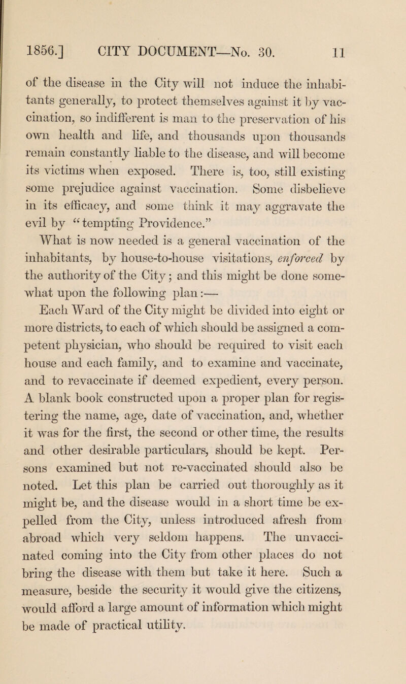 of the disease in the City will not induce the inhabi¬ tants generally, to protect themselves against it by vac¬ cination, so indifferent is man to the preservation of his own health and life, and thousands upon thousands remain constantly liable to the disease, and will become its victims when exposed. There is, too, still existing some prejudice against vaccination. Some disbelieve in its efficacy, and some think it may aggravate the evil by “ tempting Providence.” What is now needed is a general vaccination of the inhabitants, by house-to-house visitations, enforced by the authority of the City; and this might be done some¬ what upon the following plan:—- Each Ward of the City might be divided into eight or more districts, to each of which should be assigned a com¬ petent physician, who should be required to visit each house and each family, and to examine and vaccinate, and to revaccinate if deemed expedient, every person. A blank book constructed upon a proper plan for regis¬ tering the name, age, date of vaccination, and, whether it was for the first, the second or other time, the results and other desirable particulars, should be kept. Per¬ sons examined but not re-vaccinated should also be noted. Let this plan be carried out thoroughly as it might be, and the disease would in a short time be ex¬ pelled from the City, unless introduced afresh from abroad which very seldom happens. The unvacci¬ nated coming into the City from other places do not bring the disease with them but take it here. Such a measure, beside the security it would give the citizens, would afford a large amount of information which might be made of practical utility.