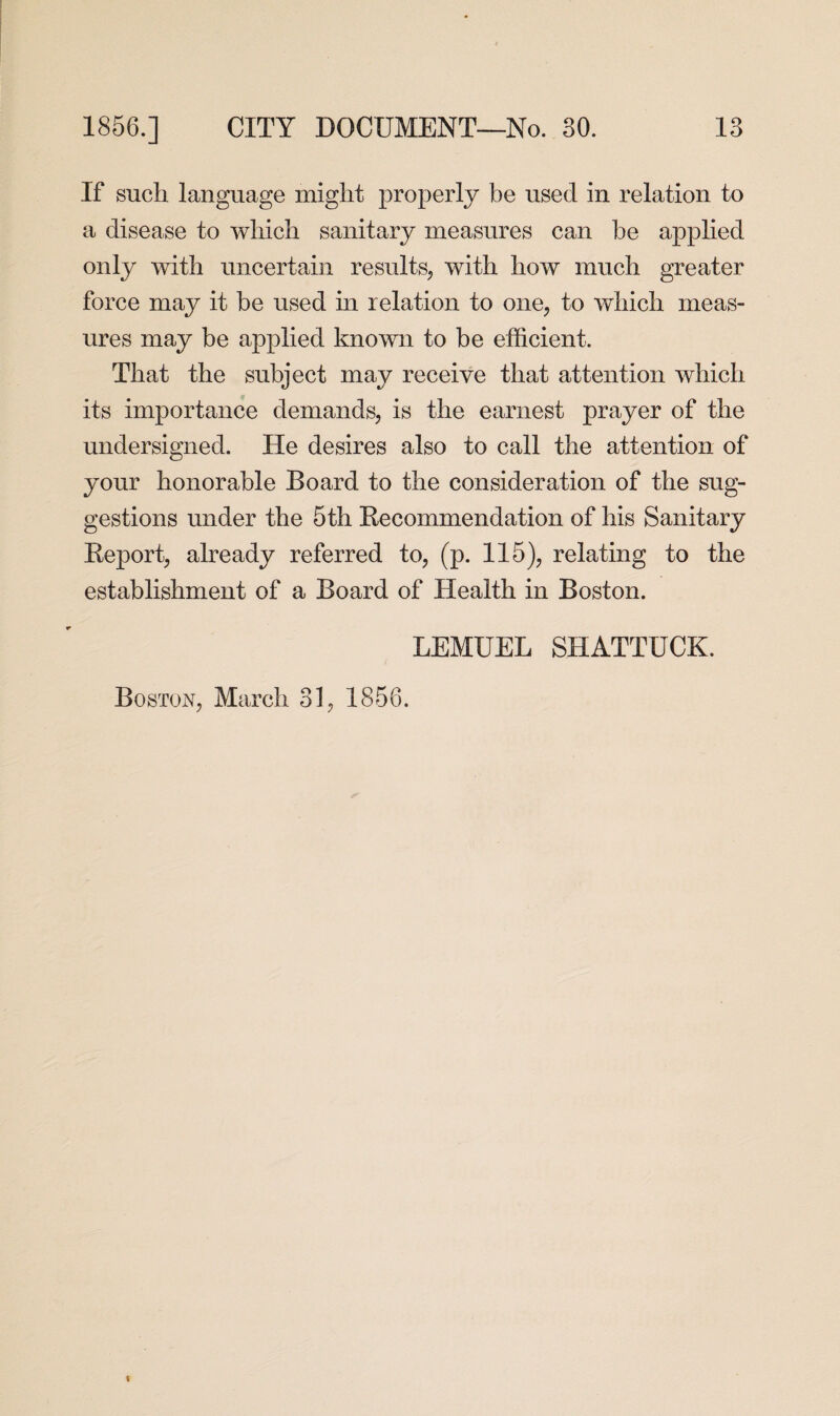 If such language might properly be used in relation to a disease to which sanitary measures can be applied only with uncertain results, with how much greater force may it be used in relation to one, to which meas¬ ures may be applied known to be efficient. That the subject may receive that attention which its importance demands, is the earnest prayer of the undersigned. He desires also to call the attention of your honorable Board to the consideration of the sug¬ gestions under the 5th Recommendation of his Sanitary Report, already referred to, (p. 115), relating to the establishment of a Board of Health in Boston. LEMUEL SHATTUCK. Boston, March 31, 1856.