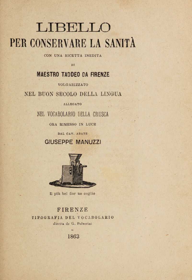 LIBELLO PER CONSERVARE LA SANITÀ CON UNA RICETTA INEDITA DI MAESTRO TAODEO DA FIRENZE VOLGARIZZATO NEL BUON SECOLO DELLA LINGUA ALLEGATO • /  NEL VOCABOLARIO DELLA CRUSCA . c ORA RIMESSO IN LUCE DAL CAV. ABATE GIUSEPPE MANUZZì Il più. bel fior ne coglie FIRENZE TIPOGRAFIA DEL VOCABOLARIO diretta da G„ Polverini 1863