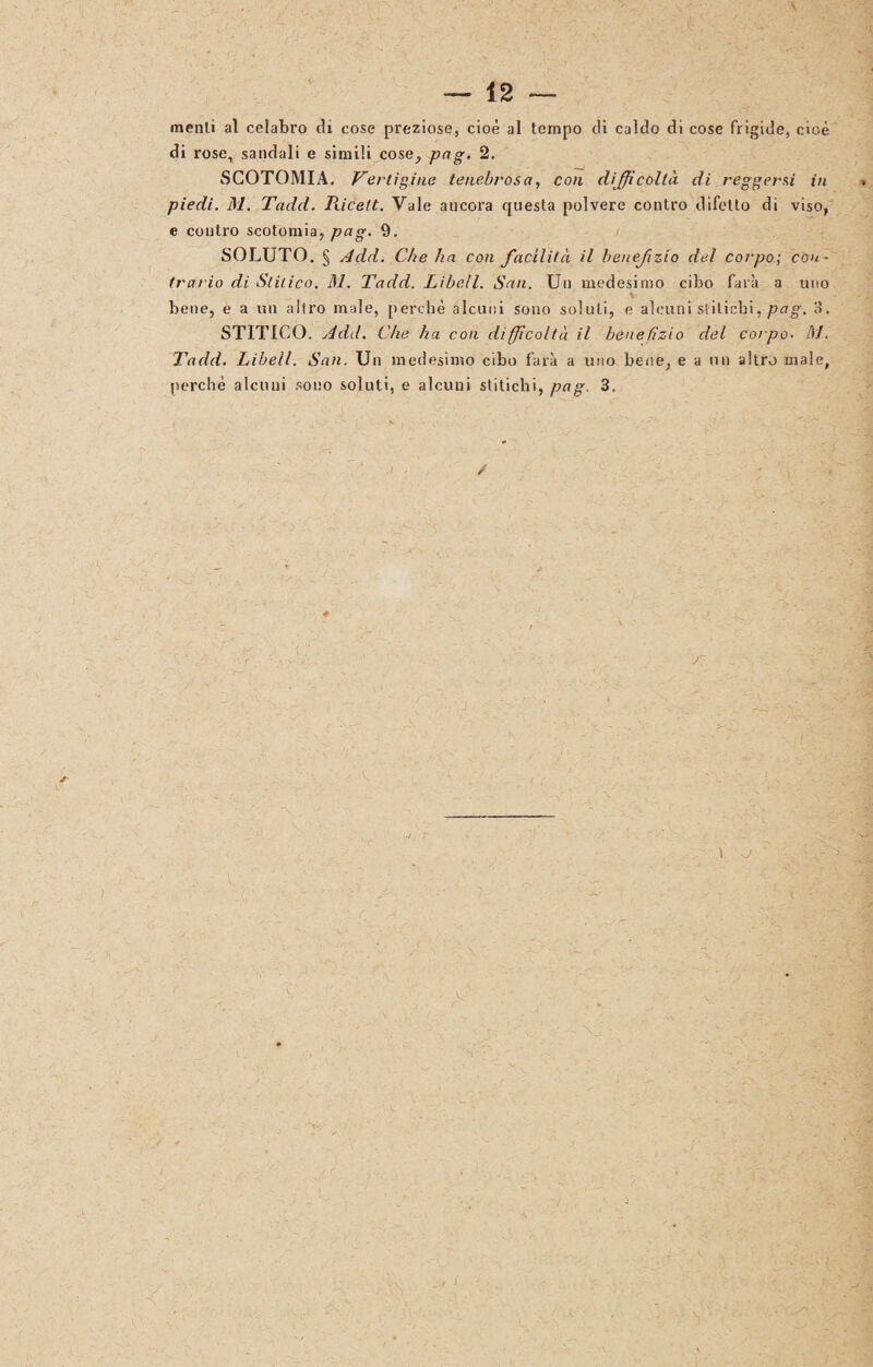 menti al celabro di cose preziose, cioè al tempo di caldo di cose frigide, cioè di rose, sandali e simili cose, pag. 2. SCOTOMIA. Vertigine tenebrosa, con difficoltà di reggersi in piedi. M. Tadd. Piicelt. Vale ancora questa polvere contro difetto di viso, e contro scotomia, pag. 9. SOLUTO. § Add. Che ha con facilità il benefizio del corpo; con¬ trario di Slitico. M. Tadd. Libell. San. Un medesimo cibo farà a uno bene, e a un altro male, perchè alcuni sono soluti, e alcuni stiLicbi, pag. 3. STITICO. Add. Che ha con difficoltà il benefizio del corpo. M. Tadd. Libell. San. Un medesimo cibo farà a uno bene, e a un altro male, perchè alcuni sono soluti, e alcuni stitichi, pag. 3. / r t