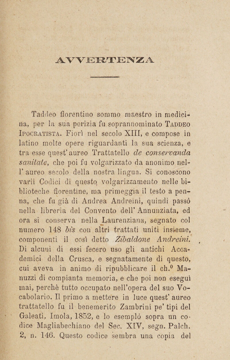 AVVERTENZA Taddeo fiorentino sommo maestro in medici¬ na, per la sua perizia fu soprannominato Taddeo Ipocratista. Fiorì nel secolo XIII, e compose in latino molte opere riguardanti la sua scienza, e tra esse quest’ aureo Trattatello de conservando, sanitate, che poi fu volgarizzato da anonimo nel- T aureo secolo della nostra lingua. Si conoscono varii Codici di questo volgarizzamento nelle bi¬ blioteche fiorentine, ma primeggia il testo a pen¬ na, che fu già di Andrea Andreini, quindi passò nella librerìa del Convento dell’ Annunziata, ed ora si conserva nella Laurenziana, segnato col numero 148 bis con altri trattati uniti insieme, componenti il così detto Zibaldone Andreini. Di alcuni di essi fecero uso gli antichi Acca¬ demici della Crusca, e segnatamente di questo, cui aveva in animo di ripubblicare il eh.0 Ma- nuzzi di compianta memoria, e che poi non eseguì mai, perchè tutto occupato nell’opera del suo Vo¬ cabolario. Il primo a mettere in luce quest’ aureo trattatello fu il benemerito Zambrini pe’ tipi del Galeati, Imola, 1852, e lo esemplò sopra un co¬ dice Magliabechiano del Sec. XIV, sego. Palch.